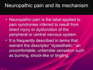 Neuropathic pain and its mechanism

• Neuropathic pain is the label applied to
  pain syndromes inferred to result from
  direct injury or dysfunction of the
  peripheral or central nervous system.
• It is frequently described in terms that
  warrant the descriptor “dysesthetic:” an
  uncomfortable, unfamiliar sensation such
  as burning, shock-like or tingling.
 