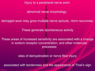 Injury to a peripheral nerve axon

                 abnormal nerve morphology.

damaged axon may grow multiple nerve sprouts, -form neuromas.

              These generate spontaneous activity

These areas of increased sensitivity are associated with a change
      in sodium receptor concentration, and other molecular
                           processes

           sites of demyelination or nerve fiber injury

 associated with tenderness and the appearance of Tinel’s sign
 