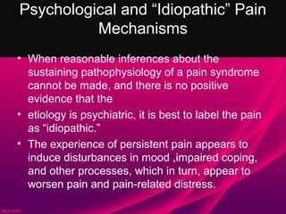 Psychological and “Idiopathic” Pain
          Mechanisms
• When reasonable inferences about the
  sustaining pathophysiology of a pain syndrome
  cannot be made, and there is no positive
  evidence that the
• etiology is psychiatric, it is best to label the pain
  as “idiopathic.”
• The experience of persistent pain appears to
  induce disturbances in mood ,impaired coping,
  and other processes, which in turn, appear to
  worsen pain and pain-related distress.
 