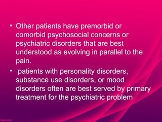 • Other patients have premorbid or
  comorbid psychosocial concerns or
  psychiatric disorders that are best
  understood as evolving in parallel to the
  pain.
• patients with personality disorders,
  substance use disorders, or mood
  disorders often are best served by primary
  treatment for the psychiatric problem
 