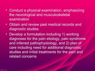 • Conduct a physical examination, emphasizing
  the neurological and musculoskeletal
  examination
• Obtain and review past medical records and
  diagnostic studies
• Develop a formulation including 1) working
  diagnoses for the pain etiology, pain syndrome
  and inferred pathophysiology, and 2) plan of
  care including need for additional diagnostic
  studies and initial treatments for the pain and
  related concerns
 