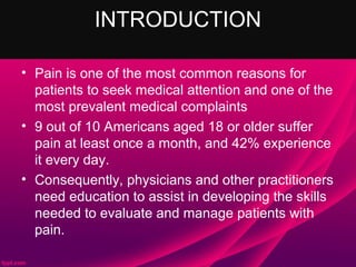 INTRODUCTION

• Pain is one of the most common reasons for
  patients to seek medical attention and one of the
  most prevalent medical complaints
• 9 out of 10 Americans aged 18 or older suffer
  pain at least once a month, and 42% experience
  it every day.
• Consequently, physicians and other practitioners
  need education to assist in developing the skills
  needed to evaluate and manage patients with
  pain.
 