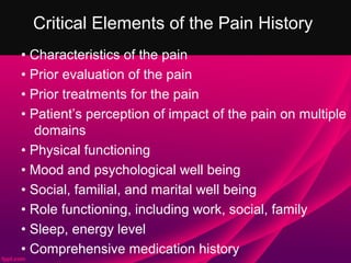 Critical Elements of the Pain History
• Characteristics of the pain
• Prior evaluation of the pain
• Prior treatments for the pain
• Patient’s perception of impact of the pain on multiple
   domains
• Physical functioning
• Mood and psychological well being
• Social, familial, and marital well being
• Role functioning, including work, social, family
• Sleep, energy level
• Comprehensive medication history
 