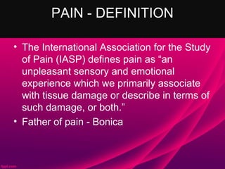 PAIN - DEFINITION

• The International Association for the Study
  of Pain (IASP) defines pain as “an
  unpleasant sensory and emotional
  experience which we primarily associate
  with tissue damage or describe in terms of
  such damage, or both.”
• Father of pain - Bonica
 