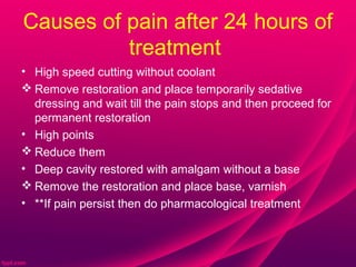 Causes of pain after 24 hours of
          treatment
• High speed cutting without coolant
 Remove restoration and place temporarily sedative
  dressing and wait till the pain stops and then proceed for
  permanent restoration
• High points
 Reduce them
• Deep cavity restored with amalgam without a base
 Remove the restoration and place base, varnish
• **If pain persist then do pharmacological treatment
 