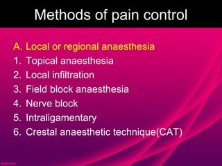 Methods of pain control

A.   Local or regional anaesthesia
1.   Topical anaesthesia
2.   Local infiltration
3.   Field block anaesthesia
4.   Nerve block
5.   Intraligamentary
6.   Crestal anaesthetic technique(CAT)
 