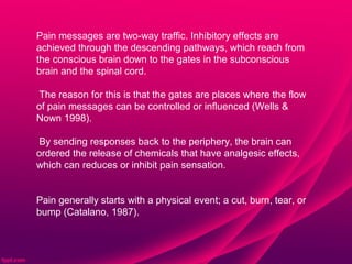 Pain messages are two-way traffic. Inhibitory effects are
achieved through the descending pathways, which reach from
the conscious brain down to the gates in the subconscious
brain and the spinal cord.

The reason for this is that the gates are places where the flow
of pain messages can be controlled or influenced (Wells &
Nown 1998).

By sending responses back to the periphery, the brain can
ordered the release of chemicals that have analgesic effects,
which can reduces or inhibit pain sensation.


Pain generally starts with a physical event; a cut, burn, tear, or
bump (Catalano, 1987).
 
