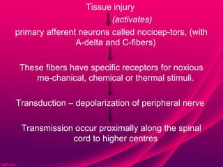 Tissue injury
                         (activates)
primary afferent neurons called nocicep-tors, (with
                A-delta and C-fibers)

 These fibers have specific receptors for noxious
     me-chanical, chemical or thermal stimuli.

Transduction – depolarization of peripheral nerve

 Transmission occur proximally along the spinal
             cord to higher centres
 