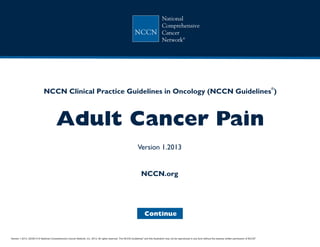 Version 1.2013, 02/05/13 © National Comprehensive Cancer Network, Inc. 2013, All rights reserved. The NCCN Guidelines and this illustration may not be reproduced in any form without the express written permission of NCCN .®®
NCCN Guidelines Index
Adult Cancer Pain TOC
Discussion
NCCN.org
Continue
NCCN Clinical Practice Guidelines in Oncology (NCCN Guidelines )
Adult Cancer Pain
®
Version 1.2013
 