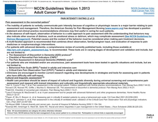Version 1.2013, 02/05/13 © National Comprehensive Cancer Network, Inc. 2013, All rights reserved. The NCCN Guidelines and this illustration may not be reproduced in any form without the express written permission of NCCN .®®
NCCN Guidelines Index
Adult Cancer Pain TOC
Discussion
Note: All recommendations are category 2A unless otherwise indicated.
Clinical Trials: NCCN believes that the best management of any cancer patient is in a clinical trial. Participation in clinical trials is especially encouraged.
NCCN Guidelines Version 1.2013
Adult Cancer Pain
PAIN INTENSITY RATING (2 of 2)
PAIN-A
2 of 2
·
·
·
·
·
·
The inability of patients to verbally communicate pain intensity because of cognitive or physiologic issues is a major barrier relating to pain
assessment and management. Therefore, the American Society for Pain Management Nursing ( ) has developed a position
statement and clinical practice recommendations clinicians may find useful in caring for such patients.
In the absence of self-report, observation of behavior is a valid approach to pain assessment with the understanding that behaviors may
also indicate other sources of distress, such as emotional stress or delirium, which (
). Potential causes and the context of the behavior must be considered when making pain treatment decisions.
A multi-faceted approach is recommended that combines direct observation, family/caregiver input, and evaluation of response to pain
medicines or nonpharmacologic interventions.
For patients with advanced dementia, a comprehensive review of currently published tools including those available at
se tools are in varying stages of development and validation and include, but
are not limited to:
The Assessment of Discomfort in Dementia (ADD) protocol
Checklist of Nonverbal Pain Indicators (CNPI)
The Pain Assessment in Advanced Dementia (PAINAD) scale
For patients who are intubated and/or are unconscious, pain assessment tools have been tested in specific situations and include, but are
not limited to:
Behavioral Pain Scale (BPS) tested in adults and intensive care
Critical-Care Pain Observation Tool (CPOT) tested in adults and intensive care
Clinicians are encouraged to monitor current research regarding new developments in strategies and tools for assessing pain in patients
who have difficulty with self-report.
may complicate assessment
;
;
>
>
>
>
>
2
3
4
5
6
www.aspmn.org
http://prc.coh.org/pain_assessment.asp
See NCCN Guidelines for
Distress Management
,
, is recommended. The
1
2
4
5
6
Herr K, Coyne P, Key T, et al. Pain assessment in the nonverbal patient: Position statement with clinical practice recommendations. Pain Manag Nurs 2006;7:44-52.
Kovach CR, Noonan PE, Griffie J, Muchka S, Weissman DE. The assessment of discomfort in dementia protocol. Pain Manag Nurs 2002;3:16-27.
Lane P, Kuntupis M, MacDonald S, et al. A pain assessment tool for people with advanced Alzheimer's and other progressive dementias. Home Healthc Nurse
2003;21:32-37.
Payen JF, Bru O, Bosson JL, et al. Assessing pain in critically ill sedated patients by using a behavioral pain scale. Crit Care Med 2001;29:2258-2263.
Gélinas C, Johnston C, et al. Pain assessment in the critically ill ventilated adult: validation of the Critical-Care Pain Observation Tool and physiologic indicators.
Clin J Pain 2007;23:497-505.
3
7
8
Feldt KS. Checklist of nonverbal pain indicators. Pain Manag Nurs 2000;1:13-21.
Al-Atiyyat HNM. Cultural diversity and cancer pain. Journal of Hospice & Palliative Nursing 2009;11:154-164.
Ezenwa MO, Ameringer S, Ward SE, Serlin RC. Racial and ethnic disparities in pain management in the United States. J Nurs Scholarsh 2006;38:225-233.
Pain assessment in the nonverbal patient1
Cultural and linguistic assessment7,8
· Health care providers should be aware of impact of cultural and linguistic diversity during universal screening and comprehensive pain
assessment and respond with trained interpreters and culturally and linguistically appropriate educational materials.
Printed by Patricio Matovelle on 5/15/2013 7:47:16 AM. For personal use only. Not approved for distribution. Copyright © 2013 National Comprehensive Cancer Network, Inc., All Rights Reserved.
 