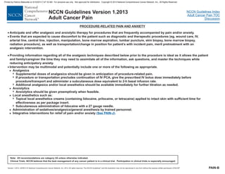 Version 1.2013, 02/05/13 © National Comprehensive Cancer Network, Inc. 2013, All rights reserved. The NCCN Guidelines and this illustration may not be reproduced in any form without the express written permission of NCCN .®®
NCCN Guidelines Index
Adult Cancer Pain TOC
Discussion
Note: All recommendations are category 2A unless otherwise indicated.
Clinical Trials: NCCN believes that the best management of any cancer patient is in a clinical trial. Participation in clinical trials is especially encouraged.
NCCN Guidelines Version 1.2013
Adult Cancer Pain
PROCEDURE-RELATED PAIN AND ANXIETY
· Intervention may be multimodal and potentially include one or more of the following as appropriate.
Analgesics
If procedure or transportation precludes continuation of IV PCA, give the prescribed IV bolus dose immediately before
procedure/transport and administer a subcutaneous dose equivalent to 2-h basal infusion rate.
Anxiolytics
hould be given preemptively when feasible.
Local anesthetics such as:
Topical local anesthetics creams (containing lidocaine, prilocaine tracaine) applied to intact skin with sufficient time for
effectiveness as per package insert.
Subcutaneous administration of lidocaine with a 27 gauge needle.
Administration of sedatives/analgesics/general anesthesia by trained personnel.
Integrative interventions for relief of pain and/or anxiety
>
7
7
7
>
7
>
7
7
>
>
Supplemental doses of analgesics should be given in anticipation of procedure-related pain.
Additional analgesics and/or local anesthetics should be available immediately for further titration as needed.
Anxiolytics s
, or te
( ).See PAIN-J
·
·
·
Anticipate and offer analgesic and anxiolytic therapy for procedures that are frequently accompanied by pain and/or anxiety.
Events that are expected to cause discomfort to the patient such as diagnostic and therapeutic procedures (eg, wound care, IV,
arterial line, central line, injection, manipulation, bone marrow aspiration, lumbar puncture, skin biopsy, bone marrow biopsy,
radiation procedure), as well as transportation/change in position for patient’s with incident pain, merit pretreatment with an
analgesic intervention.
Providing information regarding all of the analgesic techniques described below prior to the procedure is ideal as it allows the patient
and family/caregiver the time they may need to assimilate all of the information, ask questions, and master the techniques while
reducing anticipatory anxiety.
PAIN-B
Printed by Patricio Matovelle on 5/15/2013 7:47:16 AM. For personal use only. Not approved for distribution. Copyright © 2013 National Comprehensive Cancer Network, Inc., All Rights Reserved.
 
