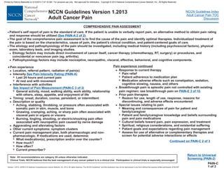 Version 1.2013, 02/05/13 © National Comprehensive Cancer Network, Inc. 2013, All rights reserved. The NCCN Guidelines and this illustration may not be reproduced in any form without the express written permission of NCCN .®®
NCCN Guidelines Index
Adult Cancer Pain TOC
Discussion
Note: All recommendations are category 2A unless otherwise indicated.
Clinical Trials: NCCN believes that the best management of any cancer patient is in a clinical trial. Participation in clinical trials is especially encouraged.
NCCN Guidelines Version 1.2013
Adult Cancer Pain
COMPREHENSIVE PAIN ASSESSMENT
·
>
>
7
7
>
7
Location, referral pattern, radiation of pain(s)
Intensity
sleep,
c and non-
pharmacologic. If medications are used, determine
What medication(s), prescription and/or over the counter?
How much?
How often?
Current prescriber?
Last 24 hours and current pain
At rest and with movement
Interference with activities
General activity, mood, walking ability, work ability, relationship
with others, appetite,
7
7
7
7
Pain experience
See Pain Intensity Rating (PAIN-A)
See Impact of Pain Measurement (PAIN-C 3 of 3)
and enjoyment of life
Timing: onset, duration, course, persistent, or intermittent
Description or quality
Aching, stabbing, throbbing, or pressure often associated with
somatic pain in skin, muscle, and bone
Gnawing, cramping, aching, or sharp pain often associated with
visceral pain in organs or viscera
ingling, shooting, or electric/shocking pain often
associated with neuropathic pain caused by nerve damage
Aggravating and alleviating factors
>
>
7
7
7
>
Burning, t
Other current symptoms; symptom clusters
Current pain management plan, both pharmacologi
:
>
>
Return to Universal
Screening (PAIN-2)
>
7
7
7
>
7
7
7
Pain relief
Patient adherence to medication plan
Medication
Prior pain therapies
Spiritual, religious considerations, and existential suffering
Patient goals and expectations regarding pain management
Assess for use of alternative or complementary therapies and
screen for potential adverse interactions or effects
adv
Response to current therapy
erse effects such as constipation, sedation,
cognitive slowing, nausea, and others
Breakthrough pain is episodic pain not controlled with existing
pain regimen; see breakthrough pain on .
Reason for use, length of use, response, reasons for
discontinuing, and adverse effects encountered
Meaning and consequences of pain for patient and
family/caregiver
Patient and family/caregiver knowledge and beliefs surrounding
pain and pain medications
Cultural beliefs toward pain, pain expression, and treatment
>
>
7
7
7
7
Special issues relating to pain
PAIN-E 3 of 10
·
·
·
The goal of the comprehensive pain assessment is to find the cause of the pain and identify optimal therapies. Individualized treatment of
the pain is based on the characteristics, cause of pain, the patient's clinical condition, and patient-centered goals of care.
The etiology and pathophysiology of the pain should be investigated, including medical history (including psychosocial factors), physical
exam, laboratory tests, and imaging studies.
Etiology factors may include direct involvement of cancer itself, cancer therapy (chemotherapy, surgery) or procedures, and
coincidental or noncancer pain (eg, arthritis).
>
> Pathophysiology factors may include nociceptive, neuropathic, visceral, effective, behavioral, and cognitive components.
Patient’s self report of pain is the standard of care. If the patient is unable to verbally report pain, an alternative method to obtain pain rating
and response should be utilized ( ).See PAIN-A 2 of 2
RT,
PAIN-C
1 of 3
Pain experience continued
Continued on PAIN-C 2 of 3
Printed by Patricio Matovelle on 5/15/2013 7:47:16 AM. For personal use only. Not approved for distribution. Copyright © 2013 National Comprehensive Cancer Network, Inc., All Rights Reserved.
 