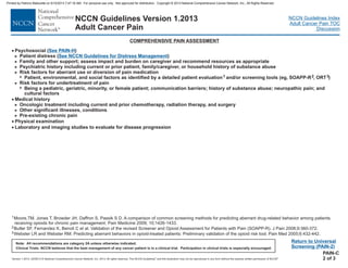 Version 1.2013, 02/05/13 © National Comprehensive Cancer Network, Inc. 2013, All rights reserved. The NCCN Guidelines and this illustration may not be reproduced in any form without the express written permission of NCCN .®®
NCCN Guidelines Index
Adult Cancer Pain TOC
Discussion
Note: All recommendations are category 2A unless otherwise indicated.
Clinical Trials: NCCN believes that the best management of any cancer patient is in a clinical trial. Participation in clinical trials is especially encouraged.
NCCN Guidelines Version 1.2013
Adult Cancer Pain
COMPREHENSIVE PAIN ASSESSMENT
Return to Universal
Screening (PAIN-2)
·
·
·
>
>
>
Patient distress
Family and other support; assess impact and burden on caregiver and recommend resources as appropriate
Psychiatric history including current or prior patien
Physical examination
Laboratory and imaging studies to evaluate for disease progression
nd surgery
Other significant illnesses, conditions
Pre-existing chronic pain
>
>
Psychosocial ( )See PAIN-H
( )
t, family/caregiver, or household history of substance abuse
Risk factors for aberrant use or diversion of pain medication
Risk factors for undertreatment of pain
minority, or female patient
>
7
>
7
>
Patient, environmental, and social factors as identified by a detailed patient evaluation and/or screening tools (eg, SOAPP-R , ORT )
Being a pediatric, geriatric, ; communication barriers; history of substance abuse; neuropathic pain; and
cultural factors
Medical history
Oncologic treatment including current and prior chemotherapy, radiation therapy, a
1 2 3
·
See NCCN Guidelines for Distress Management
PAIN-C
2 of 3
1
2
3
Moore,TM, Jones T, Browder JH, Daffron S, Passik S D. A comparison of common screening methods for predicting aberrant drug-related behavior among patients
receiving opioids for chronic pain management. Pain Medicine 2009; 10;1426-1433.
Butler SF, Fernandez K, Benoit C et al. J Pain 2008;9:360-372.
Webster LR and Webster RM. Predicting aberrant behaviors in opioid-treated patients: Preliminary validation of the opioid risk tool. Pain Med 2005;6:432-442.
Validation of the revised Screener and Opioid Assessment for Patients with Pain (SOAPP-R).
Printed by Patricio Matovelle on 5/15/2013 7:47:16 AM. For personal use only. Not approved for distribution. Copyright © 2013 National Comprehensive Cancer Network, Inc., All Rights Reserved.
 