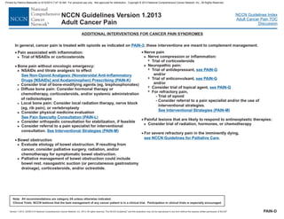 Version 1.2013, 02/05/13 © National Comprehensive Cancer Network, Inc. 2013, All rights reserved. The NCCN Guidelines and this illustration may not be reproduced in any form without the express written permission of NCCN .®®
NCCN Guidelines Index
Adult Cancer Pain TOC
Discussion
Note: All recommendations are category 2A unless otherwise indicated.
Clinical Trials: NCCN believes that the best management of any cancer patient is in a clinical trial. Participation in clinical trials is especially encouraged.
NCCN Guidelines Version 1.2013
Adult Cancer Pain
ADDITIONAL INTERVENTIONS FOR CANCER PAIN SYNDROMES
·
·
·
Pain associated with inflammation:
Trial of NSAIDs or corticosteroids
Bone pain without oncologic emergency:
NSAIDs and titrate analgesic to effect
Consider physical medicine evaluation
.
Bowel obstruction
Evaluate etiology of bowel obstruction. If resulting from
cancer, consider palliative surgery, radiation, and/or
chemotherapy for symptomatic bowel obstruction.
Palliative management of bowel obstruction could include
bowel rest, nasogastric suction (or percutaneous gastrostomy
drainage), corticosteroids, and/or octreotide.
>
>
>
>
>
See
(PAIN-K
See Pain Specialty Consultation (PAIN-L
See Interventional Strategies (PAIN-M
)
)
)
Non-Opioid Analgesic (Nonsteroidal Anti-Inflammatory
Drugs [NSAI and Acetaminophen) PrescribingDs]
>
>
>
Consider trial of bone-modifying agents (eg, bisphosphonates)
Diffuse bone pain: Consider hormonal therapy or
chemotherapy, corticosteroids, and/or systemic administration
of radioisotopes
Local bone pain: Consider local radiation therapy, nerve block
(eg, rib pain), or vertebroplasty
Consider orthopedic consultation for stabilization, if feasible
Consider referral to a pain specialist for interventional
consultation
>
>
PAIN-D
In general, cancer pain is treated with opioids as indicated on these interventions are meant to complement management.PAIN-3;
· Nerve pain
>
7
7
7
7
7
Nerve compression or inflammation:
Trial of corticosteroids
Neuropathic pain:
Trial of antidepressant,
Trial of anticonvulsant,
Consider trial of topical agent,
For refractory pain,
l to a pain specialist and/or the use of
interventional strategies.
>
and/or
and/or
Painful lesions that are likely to respond to antineoplastic therapies:
Consider trial of radiation, hormones, or chemotherapy
For severe refractory pain in the imminently dying,
.
- Trial of opioid
- Consider referra
·
·
>
see PAIN-G
see PAIN-G
see PAIN-G
See Interventional Strategies (PAIN-M)
see NCCN Guidelines for Palliative Care
Printed by Patricio Matovelle on 5/15/2013 7:47:16 AM. For personal use only. Not approved for distribution. Copyright © 2013 National Comprehensive Cancer Network, Inc., All Rights Reserved.
 