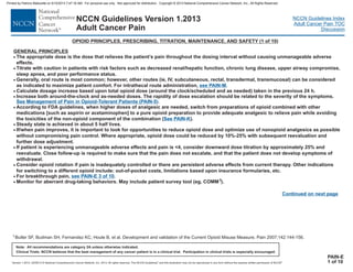 Version 1.2013, 02/05/13 © National Comprehensive Cancer Network, Inc. 2013, All rights reserved. The NCCN Guidelines and this illustration may not be reproduced in any form without the express written permission of NCCN .®®
NCCN Guidelines Index
Adult Cancer Pain TOC
Discussion
Note: All recommendations are category 2A unless otherwise indicated.
Clinical Trials: NCCN believes that the best management of any cancer patient is in a clinical trial. Participation in clinical trials is especially encouraged.
NCCN Guidelines Version 1.2013
Adult Cancer Pain
OPIOID PRINCIPLES, PRESCRIBING, TITRATION, MAINTENANCE, AND SAFETY (1 of 10)
GENERAL PRINCIPLES
·
·
·
·
The appropriate dose is the dose that relieves the patient’s pain throughout the dosing interval without causing unmanageable adverse
effects.
V, subcutaneous, rectal, transdermal, transmucosal) can be considered
as indicated to maximize patient comfort. For intrathecal route administration, .
Calculate dosage increase based upon total opioid dose (around the clock/scheduled and as needed) taken in the previous 24 h.
Increase both around-the-clock and as-needed doses. The rapidity of dose escalation should be related to the severity of the symptoms.
.
According to FDA guidelines, when higher doses of analgesic are needed, switch from preparations of opioid combined with other
medications [such as aspirin or acetaminophen] to a pure opioid preparation to provide adequate analgesic to relieve pain while avoiding
the toxicities of the non-opioid component of the combination ( ).
Steady state is achieved in about 5 half lives.
Titrate with caution in patients with risk factors such as decr
·
·
· If/when pain improves, it is important to look for opportunities to reduce opioid dose
eased renal/hepatic function, chronic lung disease, upper airway compromise,
sleep apnea, and poor performance status.
·
·
·
·
Generally, oral route is most common; however, other routes (ie, I
If patient is experiencing unmanageable adverse effects and pain is <4, consider downward dose titration by approximately 25% and
reevaluate. Close follow-up is required to make sure that the pain does not escalate, and that the patient does not develop symptoms of
withdrawal.
Consider opioid rotation if pain is inadequately controlled or there are persistent adverse effects from current therapy. Other indications
for switching to a different opioid include: out-of-pocket costs, limitations based upon insurance formularies, etc.
For breakthrough pain, .
Monitor for aberrant drug-taking behaviors. May include patient survey tool (eg, COMM ).
and optimize use of nonopioid analgesics as possible
without compromising pain control. Where appropriate, opioid dose could be reduced by 10%-25% with subsequent reevaluation and
further dose adjustment.
·
1
see PAIN-M
See Management of Pain in Opioid-Tolerant Patients (PAIN-5
See PAIN-K
)
see PAIN-E 3 of 10
Continued on next page
PAIN-E
1 of 10
1Butler SF, Budman SH, Fernandez KC, Houle B, et al. Development and validation of the Current Opioid Misuse Measure. Pain 2007;142:144-156.
Printed by Patricio Matovelle on 5/15/2013 7:47:16 AM. For personal use only. Not approved for distribution. Copyright © 2013 National Comprehensive Cancer Network, Inc., All Rights Reserved.
 