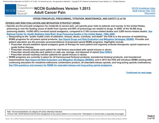 Version 1.2013, 02/05/13 © National Comprehensive Cancer Network, Inc. 2013, All rights reserved. The NCCN Guidelines and this illustration may not be reproduced in any form without the express written permission of NCCN .®®
NCCN Guidelines Index
Adult Cancer Pain TOC
Discussion
Note: All recommendations are category 2A unless otherwise indicated.
Clinical Trials: NCCN believes that the best management of any cancer patient is in a clinical trial. Participation in clinical trials is especially encouraged.
NCCN Guidelines Version 1.2013
Adult Cancer Pain
OPIOID PRINCIPLES, PRESCRIBING, TITRATION, MAINTENANCE, AND SAFETY (2 of 10)
Continued on next page
PAIN-E
2 of 10
· Opioids are the principle analgesics for moderate to severe pain, yet opioids pose risks to patients and society. I
oisoning is now the leading cause of death from injuries and 89% of poisonings are related to drugs. I f the 36,500 drug
poisoning deaths, 14,800 (40%) involved opioid analgesics, compared to 5,100 cocaine-related deaths and 3,000 heroin-related deaths.
.
Responding to the “public health crisis of addiction, misuse, abuse, overdose, and death” the FDA is in the process of establishing
REMS programs for all potent opioid products. . Provider and
patient education are the principle recommendations of proposed opioid REMS programs. Highlights include:
Prescriber should evaluate each patient for risk factors associated with opioid misuse or abuse
Prescriber should educate each patient on safe use, storage, and disposal of opioid
Prescriber should routinely monitor patients for opioid misuse or abuse.
REMS programs are currently in place for
n the United States,
p n 2008, o
>
7
7
>
7
7
Prescriber should establish opioid analgesic goals of therapy for each patient and regularly evaluate therapeutic opioid response to
guide further therapy.
See
National Center for Health Statistics Data Brief, Drug Poisoning Deaths in the United States, 1980–2008
See Opioid Drugs and Risk Evaluation and Mitigation Strategies (REMS)
( )See PAIN-I
all transmucosal fentanyl products sdermal
buprenorphine ,
, transdermal fentanyl products, and tran
( ) and in 2013 the FDA will introduce REMS starting with
continuing education for morphine-naltrexone combination product, all extended-release opioids, and long-acting opioids (methadone).
.
See Approved Risk Evaluation and Mitigation Strategies [REMS]
See FDA questions and answers for REMS for extended-release and long-acting opioid analgesics
OPIOIDS AND REMS)RISK EVALUATION AND MITIGATION STRATEGY (
Printed by Patricio Matovelle on 5/15/2013 7:47:16 AM. For personal use only. Not approved for distribution. Copyright © 2013 National Comprehensive Cancer Network, Inc., All Rights Reserved.
 