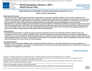 Version 1.2013, 02/05/13 © National Comprehensive Cancer Network, Inc. 2013, All rights reserved. The NCCN Guidelines and this illustration may not be reproduced in any form without the express written permission of NCCN .®®
NCCN Guidelines Index
Adult Cancer Pain TOC
Discussion
Note: All recommendations are category 2A unless otherwise indicated.
Clinical Trials: NCCN believes that the best management of any cancer patient is in a clinical trial. Participation in clinical trials is especially encouraged.
NCCN Guidelines Version 1.2013
Adult Cancer Pain
PAIN-E
5 of 10
Continued on next page
Mixed-mechanism drugs
Partial agonists
Non-opioid analgesic
:
A
maximum daily dose of 400 mg (100 mg four times daily) is recommended for adults with normal hepatic and renal function, and lower daily
doses are recommended for older adults (75 y and greater) and those with hepatic and/or renal dysfunction, to reduce the risk of seizures.
Tapentadol is a mu-opioid analgesic with norepinephrine reuptake inhibition for treatment of moderate to severe pain. Typical doses would
start at 50-100 mg PO every 4 hours PRN, with a maximal daily dose of 500 mg per day (if using the extended release) or 600 mg per day (if
using the immediate release only) due to lack of published data regarding higher doses. Some comparative data suggest tapentadol may
have a lower incidence of gastrointestinal (GI) adverse effects than oxycodone.
:
a partial mu-agonist, has been approved for chronic pain. Although experience with this drug in the
management of cancer pain is limited, anecdotal reports, a few small prospective uncontrolled studies, and at least one randomized trial
support its use in cancer-related pain Because buprenorphine is a partial mu-receptor agonist, it exhibits a ceiling to analgesic efficacy and
may precipitate withdrawal symptoms if administered to individuals currently taking a high-dose opioid. FDA guidelines recommend limiting
dose to 20 mcg per hour due to concern for QT prolongation.
:
noncompetitive NMDA receptor antagonist that blocks glutamate. Low (subanesthetic) doses produce analgesia and
modulate central sensitization, hyperalgesia, and opioid tolerance. There are only limited data regarding the use of ketamine as an adjuvant
to opioids for management of cancer pain.
·
·
·
Tramadol is a weak mu-opioid agonist with some norepinephrine and serotonin reuptake inhibition used for mild to moderate pain.
Even at a maximum dose of 100 mg four times a day, tramadol is less potent than other opioid analgesics such as morphine.
· 12
13
14
Transdermal buprenorphine,
.
Ketamine is a
MISCELLANEOUS ANALGESICS
OPIOID PRINCIPLES, PRESCRIBING, TITRATION, MAINTENANCE, AND SAFETY (5 of 10)
12
13
14
Hartrick CT, Rodriguez Hernandez JR: Tapentadol for pain: a treatment evaluation. Expert Opin Pharmacother 2012;13: 283-286.
Pergolizzi JV Jr, Mercadante S, Echaburu AV, et al, Euromed Communications meeting. The role of transdermal buprenorphine in the treatment of cancer
pain: an expert panel consensus. Curr Med Res Opin 2009;25:1517-1528.
Bell RF, Eccleston C, Kalso EA. Ketamine as an adjuvant to opioids for cancer pain. Cochrane Database of Systematic Reviews 2012, Issue 11. Art. No.:
CD003351. DOI: 10.1002/14651858.CD003351.pub2.
Printed by Patricio Matovelle on 5/15/2013 7:47:16 AM. For personal use only. Not approved for distribution. Copyright © 2013 National Comprehensive Cancer Network, Inc., All Rights Reserved.
 