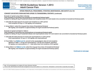 Version 1.2013, 02/05/13 © National Comprehensive Cancer Network, Inc. 2013, All rights reserved. The NCCN Guidelines and this illustration may not be reproduced in any form without the express written permission of NCCN .®®
NCCN Guidelines Index
Adult Cancer Pain TOC
Discussion
Note: All recommendations are category 2A unless otherwise indicated.
Clinical Trials: NCCN believes that the best management of any cancer patient is in a clinical trial. Participation in clinical trials is especially encouraged.
NCCN Guidelines Version 1.2013
Adult Cancer Pain
PAIN-E
8 of 10
OPIOID PRINCIPLES, PRESCRIBING, TITRATION, MAINTENANCE, AND SAFETY (8 of 10)
CONVERT OR ROTATE FROM ANOTHER OPIOID TO TRANSDERMAL FENTANYL (continued)
Example of opioid not listed in Table 2:
A patient is taking 10 mg of sustained-release oral oxymorphone every 12 h and needs to be converted to transdermal fentanyl patch.
1. Calculate the total amount of current oral oxymorphone in a 24-h period
xymorphone oral oxymorphone
From Table 1 on , equianalgesic dose of oral morphine
oxymorphone
mg/day oral
transdermal fentanyl
60 mg/day oral morphine is approximately 25 mcg/h transdermal fentanyl patch)
Case example of converting oral oxymorphone to transdermal fentanyl patch
(oral o 10 mg x 2 = 20 mg/day )
2. convert
(Based on Table 1, 10 mg oral = 30 mg oral morphine; therefore,
20 oxymorphone x 3 = total daily dose oral morphine of 60 mg/day)
3. Using Table 2 on , select the mcg-per-hour dose of
(
PAIN-E 4 of 10
PAIN-E 7 of 10
to the
Example of opioid using Table 2 directly:
Case example of converting oral morphine to transdermal fentanyl patch
A patient is taking 30 mg of sustained-release oral morphine every 12 h and needs to be converted to transdermal fentanyl patch.
1. Calculate the total amount of current oral morphine in a 24-h period.
(oral morphine 30 mg x 2 = 60 mg/day oral morphine)
2. Using Table 2, select the mcg-per-hour dose of transdermal fentanyl
(60 mg/day oral morphine is approximately 25 mcg/h transdermal fentanyl patch)
Continued on next page
Printed by Patricio Matovelle on 5/15/2013 7:47:16 AM. For personal use only. Not approved for distribution. Copyright © 2013 National Comprehensive Cancer Network, Inc., All Rights Reserved.
 