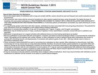 Version 1.2013, 02/05/13 © National Comprehensive Cancer Network, Inc. 2013, All rights reserved. The NCCN Guidelines and this illustration may not be reproduced in any form without the express written permission of NCCN .®®
NCCN Guidelines Index
Adult Cancer Pain TOC
Discussion
Note: All recommendations are category 2A unless otherwise indicated.
Clinical Trials: NCCN believes that the best management of any cancer patient is in a clinical trial. Participation in clinical trials is especially encouraged.
NCCN Guidelines Version 1.2013
Adult Cancer Pain
Special Notes Regarding Oral Methadone:
PRACTITIONERS ARE ADVISED TO CONSULT WITH A PAIN OR PALLIATIVE CARE SPECIALIST IF
THEY ARE UNFAMILIAR WITH METHADONE PRESCRIBING or if individual patient considerations necessitate very rapid switching to or from
methadone.
To a significantly greater extent than with other opioids, methadone has been associated with many drug-drug interactions. The potential for
such interactions must be investigated in each patient before initiating methadone.
Methadone is commercially available in 5 mg, and 10 mg tablets and 1 mg/mL, 2 mg/mL, and 10 mg/mL oral solution.
Methadone is typically given at a regular schedule with additional doses of a short-acting opioid given as needed.
Because methadone is associated with QTc prolongation, a baseline and follow-up electrocardiogram (ECG) is recommended for methadone
doses >100 mg/day and for patients with cardiac disease, or when methadone is used in patients taking other medications also known to
prolong QTc (including tricyclic anti-depressants), if consistent with patient’s goals of care. QTc 450 may indicate need to reduce or
discontinue methadone dose.
These conversion ratios should NOT be used in converting from methadone to other opioids. After methadone is discontinued, it will take
several days for it to be cleared due to a long elimination half-life; therefore, the amount of other opioid needed for an equivalent effect will
appear to change as the residual methadone is cleared. On the first day of conversion (while there is still significant methadone present), a
conservative conversion ratio for oral methadone to oral morphine of 1:1 may be used and supplemented with additional short-acting opioid,
as needed. As methadone is cleared, morphine (or other opioid) doses will likely require frequent adjustment (every day or two) towards the
higher conversion ratios listed for morphine-to-methadone conversion.
It may be necessary to educate patients and families about analgesic utility of methadone. Some may only be familiar with methadone use for
maintenance of addiction and be unaware of its utility as a potent opioid analgesic.
·
·
·
·
·
·
Due to the unique nature of methadone with a long and variable half-life, caution should be used and frequent and careful evaluation should
be performed.
The conversion ratio varies with the amount of morphine (or other opioid) a patient has been using chronically. The higher the dose of
morphine, the more potent methadone is.
Methadone may be titrated up every 5-7 days, usually by 5 mg/dose. If more rapid titration is desired, consult with pain or palliative care
specialist.
·
·
·
³
OPIOID PRINCIPLES, PRESCRIBING, TITRATION, MAINTENANCE, AND SAFETY (9 of 10)
PAIN-E
9 of 10
See Convert from Oral
Morphine to Oral Methadone
(PAIN-E 10 of 10)
Printed by Patricio Matovelle on 5/15/2013 7:47:16 AM. For personal use only. Not approved for distribution. Copyright © 2013 National Comprehensive Cancer Network, Inc., All Rights Reserved.
 