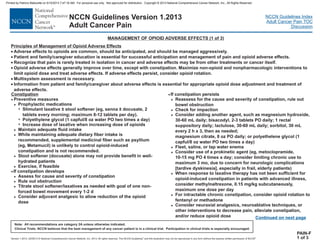 Version 1.2013, 02/05/13 © National Comprehensive Cancer Network, Inc. 2013, All rights reserved. The NCCN Guidelines and this illustration may not be reproduced in any form without the express written permission of NCCN .®®
NCCN Guidelines Index
Adult Cancer Pain TOC
Discussion
Note: All recommendations are category 2A unless otherwise indicated.
Clinical Trials: NCCN believes that the best management of any cancer patient is in a clinical trial. Participation in clinical trials is especially encouraged.
NCCN Guidelines Version 1.2013
Adult Cancer Pain
MANAGEMENT OF OPIOID ADVERSE EFFECTS (1 of 3)
Principles of Management of Opioid Adverse Effects
·
·
·
Adverse effects to opioids are common, should be anticipated, and should be managed aggressively.
Patient and family/caregiver education is essential for successful anticipation and management of pain and opioid adverse effects.
Recognize that pain is rarely treated in isolation in cancer and adverse effects may be from other treatments or cancer itself.
Opioid adverse effects generally improve over time, except with constipation. Maximize non-opioid and nonpharmacologic interventions to
limit opioid dose and treat adverse effects. If adverse effects persist, consider opioid rotation.
Multisystem assessment is necessary.
Information from patient and family/caregiver about adverse effects is essential for appropriate opioid dose adjustment and treatment of
adverse effects.
·
·
·
PAIN-F
1 of 3
Constipation
·
·
·
Preventive measures
Prophylactic medications
Stimulant laxative ± stool softener (eg, senna ± docusate, 2
tablets every morning; maximum 8-12 tablets per day).
Polyethylene glycol (1 capful/8 oz water PO two times a day)
Increase dose of laxative when increasing dose of opioids
Maintain adequate fluid intake
While maintaining adequate dietary fiber intake is
recommended, supplemental medicinal fiber such as psyllium
(eg, Metamucil) is unlikely to control opioid-induced
constipation and is not recommended.
Stool softener (docusate) alone may not provide benefit in well-
hydrated patients
Exercise, if feasible
If constipation develops
Assess for cause and severity of constipation
Rule out obstruction
Titrate stool softener/laxatives as needed with goal of one non-
forced bowel movement every 1-2 d
Consider adjuvant analgesic to allow reduction of the opioid
dose
If constipation persists
Reassess for the cause and severity of constipation, rule out
bowel obstruction
Check for impaction
Consider adding another agent, such as magnesium hydroxide,
30-60 mL daily; bisacodyl, 2-3 tablets PO daily; 1 rectal
suppository daily; lactulose, 30-60 mL daily; sorbitol, 30 mL
every 2 h x 3, then as needed;
magnesium citrate, 8 oz PO daily; or polyethelene glycol (1
capful/8 oz water PO two times a day)
Fleet, saline, or tap water enema
Consider use of a prokinetic agent (eg, metoclopramide,
10-15 mg PO 4 times a day; consider limiting chronic use to
maximum 3 mo, due to concern for neurologic complications
[tardive dyskinesia], especially in frail, elderly patients)
When response to laxative therapy has not been sufficient for
opioid-induced constipation in patients with advanced illness,
consider methylnaltrexone, 0.15 mg/kg subcutaneously,
maximum one dose per day
For intractable chronic constipation, consider opioid rotation to
fentanyl or methadone
Consider neuraxial analgesics, neuroablative techniques, or
other interventions to decrease pain, alleviate constipation,
and/or reduce opioid dose
>
7
7
7
>
>
>
>
>
>
>
>
>
>
>
>
>
>
>
>
Continued on next page
Printed by Patricio Matovelle on 5/15/2013 7:47:16 AM. For personal use only. Not approved for distribution. Copyright © 2013 National Comprehensive Cancer Network, Inc., All Rights Reserved.
 