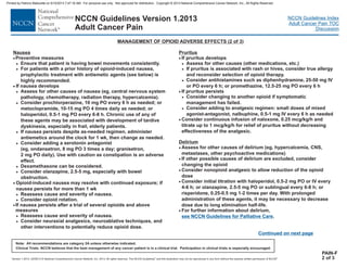 Version 1.2013, 02/05/13 © National Comprehensive Cancer Network, Inc. 2013, All rights reserved. The NCCN Guidelines and this illustration may not be reproduced in any form without the express written permission of NCCN .®®
NCCN Guidelines Index
Adult Cancer Pain TOC
Discussion
Note: All recommendations are category 2A unless otherwise indicated.
Clinical Trials: NCCN believes that the best management of any cancer patient is in a clinical trial. Participation in clinical trials is especially encouraged.
NCCN Guidelines Version 1.2013
Adult Cancer Pain
Nausea
· For further information about delirium,
·
·
·
·
·
·
·
·
·
·
Preventive measures
Ensure that patient is having bowel movements consistently.
For patients with a prior history of opioid-induced nausea,
prophylactic treatment with antiemetic agents (see below) is
highly recommended.
If nausea develops
Assess for other causes of nausea (eg, central nervous system
pathology, chemotherapy, radiation therapy, hypercalcemia).
Consider prochlorperazine, 10 mg PO every 6 h as needed; or
metoclopramide, 10-15 mg PO 4 times daily as needed; or
haloperidol, 0.5-1 mg PO every 6-8 h. Chronic use of any of
these agents may be associated with development of tardive
dyskinesia, especially in frail, elderly patients.
If nausea persists despite as-needed regimen, administer
antiemetics around the clock for 1 wk, then change as needed.
Consider adding a serotonin antagonist
(eg, ondansetron, 8 mg PO 3 times a day; granisetron,
2 mg PO daily). Use with caution as constipation is an adverse
effect.
Dexamethasone can be considered.
Consider olanzapine, 2.5-5 mg, especially with bowel
obstruction.
Opioid-induced nausea may resolve with continued exposure; if
nausea persists for more than 1 wk
Reassess cause and severity of nausea.
Consider opioid rotation.
If nausea persists after a trial of several opioids and above
measures
Reassess cause and severity of nausea.
Consider neuraxial analgesics, neuroablative techniques, and
other interventions to potentially reduce opioid dose.
If pruritus develops
Assess for other causes (other medications, etc.)
Consider antihistamines such as diphenhydramine, 25-50 mg IV
or PO every 6 h; or promethazine, 12.5-25 mg PO every 6 h
If pruritus persists
Consider changing to another opioid if symptomatic
management has failed.
Consider adding to analgesic regimen: small doses of mixed
agonist-antagonist, nalbuphine, 0.5-1 mg IV every 6 h as needed
Consider continuous infusion of naloxone, 0.25 mcg/kg/h and
titrate up to 1 mcg/kg/h for relief of pruritus without decreasing
effectiveness of the analgesic.
Assess for other causes of delirium (eg, hypercalcemia, CNS,
metastases, other psychoactive medications)
If other possible causes of delirium are excluded, consider
changing the opioid
Consider nonopioid analgesic to allow reduction of the opioid
dose
Consider initial titration with haloperidol, 0.5-2 mg PO or IV every
4-6 h; or olanzapine, 2.5-5 mg PO or sublingual every 6-8 h; or
risperidone, 0.25-0.5 mg 1-2 times per day. With prolonged
administration of these agents, it may be necessary to decrease
dose due to long elimination half-life.
.
>
>
>
>
>
>
>
>
>
>
>
>
Pruritus
Delirium
·
>
>
>
>
>
If pruritus is associated with rash or hives, consider true allergy
and reconsider selection of opioid therapy.
see NCCN Guidelines for Palliative Care
PAIN-F
2 of 3
MANAGEMENT OF OPIOID ADVERSE EFFECTS (2 of 3)
Continued on next page
Printed by Patricio Matovelle on 5/15/2013 7:47:16 AM. For personal use only. Not approved for distribution. Copyright © 2013 National Comprehensive Cancer Network, Inc., All Rights Reserved.
 