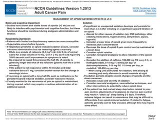 Version 1.2013, 02/05/13 © National Comprehensive Cancer Network, Inc. 2013, All rights reserved. The NCCN Guidelines and this illustration may not be reproduced in any form without the express written permission of NCCN .®®
NCCN Guidelines Index
Adult Cancer Pain TOC
Discussion
Note: All recommendations are category 2A unless otherwise indicated.
Clinical Trials: NCCN believes that the best management of any cancer patient is in a clinical trial. Participation in clinical trials is especially encouraged.
NCCN Guidelines Version 1.2013
Adult Cancer Pain
Motor and Cognitive Impairment
Respiratory Depression
·
·
·
·
·
·
Studies have shown that stable doses of opioids (>2 wk) are not
likely to interfere with psychomotor and cognitive function, but these
functions should be monitored during analgesic administration and
titration.
Patients with limited cardiopulmonary reserve are more susceptible.
Hypercarbia occurs before hypoxia.
Dilute one ampule of naloxone (0.4 mg/1 mL) into 9 mL of normal
saline for a total volume of 10 mL. Give 1-2 mL (0.04-0.08 mg) every
30-60 seconds until improvement in symptoms is noted.
Be prepared to repeat this process (the half-life of opioids is
generally longer than that of the naloxone [plasma half-life is 30-80
minutes]).
If the patient is not responsive within 10 minutes and total
naloxone dose of 1 mg, consider another reason for the change in
neurologic status.
If reversing an opioid with a long half-life such as methadone or for
persistent opioid-induced sedation, consider naloxone infusion.
Closely monitor for the recurrence of pain
during reversal, which may require a cautious administration of an
opioid.
If respiratory problems or opioid-induced sedation occurs, consider
naloxone administration but use reversing agents cautiously.
as opioid is metabolized
additional
>
>
>
PAIN-F
3 of 3
MANAGEMENT OF OPIOID ADVERSE EFFECTS (3 of 3)
Sedation
·
·
If significant or unexpected sedation develops and persists for
more than 2-3 d after initiating or a significant upward titration of
an opioid
Assess for other causes of sedation (eg, CNS pathology, other
sedating medications, hypercalcemia, dehydration, sepsis,
hypoxia)
Consider a lower dose of opioid given more frequently to
decrease peak concentrations
Decrease the dose of opioid if pain control can be maintained at
a lower dose
Consider opioid rotation
Consider nonopioid analgesic to allow reduction of the opioid
dose
Consider the addition of caffeine, 100-200 mg PO every 6 h; or
methylphenidate, 5-10 mg 1-3 times per day; or
dextroamphetamine, 5-10 mg PO 1-3 times per day; or
modafinil, 100-200 mg per day.
If sedation persists despite several changes of opioids and the
above measures
Reassess cause and severity of sedation
Consider neuraxial analgesics, neuroablative techniques, and
other interventions to potentially reduce opioid dose
>
>
>
>
>
>
>
>
7 When using CNS stimulants for sedation, limit dosing to
morning and early afternoon to avoid insomnia at night.
· If the patient has had marked sleep deprivation related to poor
pain control, adjustments of analgesics to improve pain control
may result in "catch up" sleep lasting 2-3 days. Therefore,
extreme fatigue can result in somnolence that may be difficult to
differentiate from opioid-induced sedation. If related to fatigue,
patients generally can be fully aroused, although this may require
some effort.
Printed by Patricio Matovelle on 5/15/2013 7:47:16 AM. For personal use only. Not approved for distribution. Copyright © 2013 National Comprehensive Cancer Network, Inc., All Rights Reserved.
 