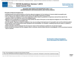 Version 1.2013, 02/05/13 © National Comprehensive Cancer Network, Inc. 2013, All rights reserved. The NCCN Guidelines and this illustration may not be reproduced in any form without the express written permission of NCCN .®®
NCCN Guidelines Index
Adult Cancer Pain TOC
Discussion
Note: All recommendations are category 2A unless otherwise indicated.
Clinical Trials: NCCN believes that the best management of any cancer patient is in a clinical trial. Participation in clinical trials is especially encouraged.
NCCN Guidelines Version 1.2013
Adult Cancer Pain
PAIN-G
1 of 2
ADJUVANT ANALGESICS FOR NEUROPATHIC PAIN (1 of 2
ANTIDEPRESSANTS, ANTICONVULSANTS, AND TOPICAL AGENTS
)
( )
·
·
·
·
·
·
·
·
Antidepressants and anticonvulsants are first-line adjuvant analgesics for the treatment of cancer-related neuropathic pain.
These drugs can be helpful for patients whose pain is only partially responsive to opioids.
The use of adjuvant analgesics in the cancer population is often based on guidelines or experience derived from data for the
treatment of pain not caused by cancer (non-malignant pain).
Effective use is predicated on an assessment that clarifies the nature of the pain as most adjuvant analgesics are more likely to be
effective in management of neuropathic pain.
As with opioids, response to adjuvant analgesics may vary according to the type/cause of neuropathic pain and the individual patient.
Drug selection may be influenced by other symptoms and comorbidities. For example, a sedating drug may be useful in a patient in
whom insomnia is a problem.
Patient education should emphasize the trial and error nature of the treatment so patients do not get discouraged.
Doses should be increased until the analgesic effect is achieved, adverse effects become unmanageable, or the conventional maximal
dose is reached.
Principles of Adjuvant Analgesic Use
See Examples of Adjuvant Analgesics
Use for Neuropathic Pain (PAIN-G 2 of 2)
Printed by Patricio Matovelle on 5/15/2013 7:47:16 AM. For personal use only. Not approved for distribution. Copyright © 2013 National Comprehensive Cancer Network, Inc., All Rights Reserved.
 