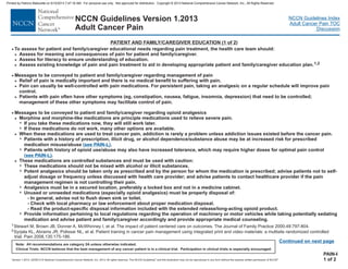 Version 1.2013, 02/05/13 © National Comprehensive Cancer Network, Inc. 2013, All rights reserved. The NCCN Guidelines and this illustration may not be reproduced in any form without the express written permission of NCCN .®®
NCCN Guidelines Index
Adult Cancer Pain TOC
Discussion
Note: All recommendations are category 2A unless otherwise indicated.
Clinical Trials: NCCN believes that the best management of any cancer patient is in a clinical trial. Participation in clinical trials is especially encouraged.
NCCN Guidelines Version 1.2013
Adult Cancer Pain
· To assess for patient and family/caregiver educational needs regarding pain treatment, the health care team should:
/caregiver
/caregiver
Messages to be conveyed to patient and family/caregiver regarding management of pain
Pain can usually be well-controlled with pain medications. For persistent pain, taking an analgesic on a regular schedule will improve pain
control.
Patients with pain often have other symptoms (eg, constipation, nausea, fatigue, insomnia, depression) that need to be controlled;
management of these other symptoms may facilitate control of pain.
Messages to be conveyed to patient and family/caregiver regarding opioid analgesics
If these medications do not work, many other options are available.
>
>
>
>
>
>
>
7
>
Assess for meaning and consequences of pain for patient and family .
Assess for literacy to ensure understanding of education.
Assess existing knowledge of pain and pain treatment to aid in developing appropriate patient and family education plan.
Relief of pain is medically important and there is no medical benefit to suffering with pain.
Morphine and morphine-like medications are principle medications used to relieve severe pain.
If you take these medications now, they will still work later.
When these medications are used to treat cancer pain, addiction is rarely a problem unless addiction issues existed before the cancer pain.
1,2
·
·
7
7
7
Patients with a history of prescription, illicit drug, or alcohol dependence/substance abuse may be at increased risk for prescribed
misuse/abuse .
Patients with history of opioid use/abuse may also have increased tolerance, which may require higher doses for optimal pain control
.
medication (
(
see PAIN-L)
see PAIN-L)
>
7
7
7
7
7
These medications are controlled substances
These medications should not be mixed with alcohol or illicit substances.
U properly disposal of:
Provide information pertaining to local regulations regarding the operation of machinery or motor vehicles while taking potentially sedating
medication and advise patient and family/caregiver accordingly and provide appropriate medical counseling.
and must be used with caution:
Potent analgesics should be taken only as prescribed and by the person for whom the medication is prescribed; advise patients not to self-
adjust dosage or frequency unless discussed with health care provider; and advise patients to contact healthcare provider if the pain
management regimen is not controlling their pain.
Analgesics must be in a secured location, preferably a locked box and not in a medicine cabinet.
nused or unneeded medications (especially opioid analgesics) must be
- In general, advise not to flush down sink or toilet.
- Check with local pharmacy or law enforcement about proper medication disposal.
- Read the product-specific disposal information included with the extended release/long-acting opioid product.
PATIENT AND FAMILY/CAREGIVER EDUCATION (1 of 2)
PAIN-I
1 of 2
1
2
Stewart M, Brown JB, Donner A, McWhinney I, et al. The impact of patient centered care on outcomes. The Journal of Family Practice 2000;49:797-804.
Syrjala KL, Abrams JR, Polissar NL, et al. Patient training in cancer pain management using integrated print and video materials: a multisite randomized controlled
trial. Pain 2008,135:175-186.
Continued on next page
Printed by Patricio Matovelle on 5/15/2013 7:47:16 AM. For personal use only. Not approved for distribution. Copyright © 2013 National Comprehensive Cancer Network, Inc., All Rights Reserved.
 