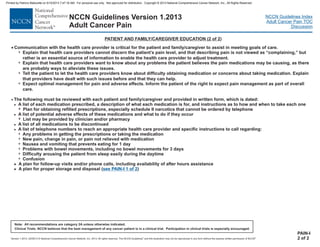 Version 1.2013, 02/05/13 © National Comprehensive Cancer Network, Inc. 2013, All rights reserved. The NCCN Guidelines and this illustration may not be reproduced in any form without the express written permission of NCCN .®®
NCCN Guidelines Index
Adult Cancer Pain TOC
Discussion
Note: All recommendations are category 2A unless otherwise indicated.
Clinical Trials: NCCN believes that the best management of any cancer patient is in a clinical trial. Participation in clinical trials is especially encouraged.
NCCN Guidelines Version 1.2013
Adult Cancer Pain
· The following must be reviewed with each patient and family and provided in written form, which is dated:
Plan for obtaining refilled prescriptions, especially schedule II narcotics that cannot be ordered by telephone
List may be provided by clinician and/or pharmacy
Any problems in getting the prescriptions or taking the medication
New pain, change in pain, or pain not relieved with medication
Nausea and vomiting that prevents eating for 1 day
Problems with bowel movements, including no bowel movements for 3 days
Difficulty arousing the patient from sleep easily during the daytime
Confusion
A plan for follow-up visits and/or phone calls, including availability of after hours assistance
A plan for proper storage and disposal ( )
/caregiver
A list of each medication prescribed, a description of what each medication is for, and instructions as to how and when to take each one
A list of potential adverse effects of these medications and what to do if they occur
A list of all medications to be discontinued
A list of telephone numbers to reach an appropriate health care provider and specific instructions to call regarding:
>
>
>
>
7
7
7
7
7
7
7
7
>
> see PAIN-I 1 of 2
PATIENT AND FAMILY/CAREGIVER EDUCATION (2 of 2)
PAIN-I
2 of 2
· Communication with the health care provider is critical for the patient and family/caregiver to assist in meeting goals of care.
7
7
7
7
Explain that health care providers cannot discern the patient’s pain level, and that describing pain is not viewed as “complaining,” but
rather is an essential source of information to enable the health care provider to adjust treatment.
Explain that health care providers want to know about any problems the patient believes the pain medications may be causing, as there
are probably ways to alleviate these issues.
Tell the patient to let the health care providers know about difficulty obtaining medication or concerns about taking medication. Explain
that providers have dealt with such issues before and that they can help.
Expect optimal management for pain and adverse effects. Inform the patient of the right to expect pain management as part of overall
care.
Printed by Patricio Matovelle on 5/15/2013 7:47:16 AM. For personal use only. Not approved for distribution. Copyright © 2013 National Comprehensive Cancer Network, Inc., All Rights Reserved.
 