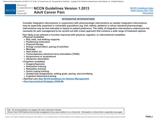 Version 1.2013, 02/05/13 © National Comprehensive Cancer Network, Inc. 2013, All rights reserved. The NCCN Guidelines and this illustration may not be reproduced in any form without the express written permission of NCCN .®®
NCCN Guidelines Index
Adult Cancer Pain TOC
Discussion
Note: All recommendations are category 2A unless otherwise indicated.
Clinical Trials: NCCN believes that the best management of any cancer patient is in a clinical trial. Participation in clinical trials is especially encouraged.
NCCN Guidelines Version 1.2013
Adult Cancer Pain
INTEGRATIVE INTERVENTIONS
Consider integrative interventions in conjunction with pharmacologic interventions as needed. interventions
may be especially important in vulnerable populations (eg, frail, elderly, pediatric) in whom standard pharmacologic
interventions may be less tolerated or based on patient preference. The utility of interventions underscores the
necessity for pain management to be carried out with a team approach that contains a wide range of treatment options.
Integrative
integrative
PAIN-J
Pain likely to be relieved or function improved with physical, cognitive, or interventional modalities:
Bed, bath, and walking supports
Positioning instruction
Physical therapy
Energy conservation, pacing of activities
Massage
Heat and/or ice
Transcutaneous electrical nerve stimulation (TENS)
Acupuncture or acupressure
Ultrasonic stimulation
Imagery/hypnosis
Distraction training
Relaxation training
Active coping training
Graded task assignments, setting goals, pacing, and prioritizing
Cognitive behavioral training
·
·
·
Physical modalities
Cognitive modalities
>
>
>
>
>
>
>
>
>
>
>
>
>
>
>
· Spiritual care (See NCCN Guidelines for Distress Management)
See Interventional Strategies (PAIN-M)
Printed by Patricio Matovelle on 5/15/2013 7:47:16 AM. For personal use only. Not approved for distribution. Copyright © 2013 National Comprehensive Cancer Network, Inc., All Rights Reserved.
 