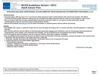 Version 1.2013, 02/05/13 © National Comprehensive Cancer Network, Inc. 2013, All rights reserved. The NCCN Guidelines and this illustration may not be reproduced in any form without the express written permission of NCCN .®®
NCCN Guidelines Index
Adult Cancer Pain TOC
Discussion
Note: All recommendations are category 2A unless otherwise indicated.
Clinical Trials: NCCN believes that the best management of any cancer patient is in a clinical trial. Participation in clinical trials is especially encouraged.
NCCN Guidelines Version 1.2013
Adult Cancer Pain
NON-OPIOID ANALGESIC (NONSTEROIDAL ANTI-INFLAMMATORY DRUGS [NSAIDS] AND ACETAMINOPHEN) PRESCRIBING (1 of 2)
NSAID
·
·
·
·
Use NSAIDs with caution in patients at high risk for renal, GI (upper GI surgery, RT), bleeding
disorder.
Note that the potential adverse effects of chemotherapy (especially angiogenesis inhibitors), such as hematologic (thrombocytopenia,
coagulopathy), renal, hepatic, and cardiovascular toxicities, can be increased by the concomitant prescription of NSAIDs.
For some patients opioid analgesics may be a safe and effective alternative analgesic to NSAIDs.
Use any NSAID that the patient has found to be effective and well tolerated in the past; otherwise, consider ibuprofen to the maximal dose.
Ibuprofen, 400 mg four times a day (daily maximum = 3200 mg)
If needed, consider short-term use of ketorolac, 15-30 mg IV every 6 h for a maximum of 5 days
Compounds that do not inhibit platelet aggregation:
>
>
>
7
7
7
7
Nonacetylated salicylate
Choline + magnesium salicylate combinations, 1.5-4.5 g/d in three divided doses
Salsalate, 2-3 g/d in two or three divided doses
Selective COX-2 inhibitor
s
or cardiac toxicities; thrombocytopenia; or
PAIN-K
1 of 2
Continued on next page
·
·
·
Acetaminophen, 650 mg every 4 h or 1 g every 6 h (daily maximum 4 he FDA is
currently evaluating daily maximum dosing and has considered the daily maximum dose for chronic use be limited to 3 g/d or less.
Due to concerns with liver toxicity, hould be used with caution or not used at all with combination opioid-
acetaminophen products to prevent excess acetaminophen dosing.
See the FDA website for the latest information on acetaminophen adverse effects and dosing.
acetaminophen s
( )
g/d) in adult patients with normal liver function. T
www.fda.gov
Acetaminophen
Printed by Patricio Matovelle on 5/15/2013 7:47:16 AM. For personal use only. Not approved for distribution. Copyright © 2013 National Comprehensive Cancer Network, Inc., All Rights Reserved.
 