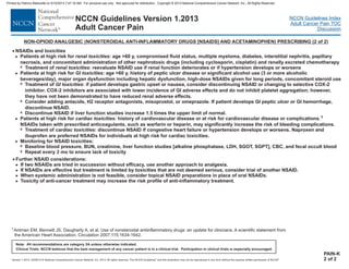 Version 1.2013, 02/05/13 © National Comprehensive Cancer Network, Inc. 2013, All rights reserved. The NCCN Guidelines and this illustration may not be reproduced in any form without the express written permission of NCCN .®®
NCCN Guidelines Index
Adult Cancer Pain TOC
Discussion
Note: All recommendations are category 2A unless otherwise indicated.
Clinical Trials: NCCN believes that the best management of any cancer patient is in a clinical trial. Participation in clinical trials is especially encouraged.
NCCN Guidelines Version 1.2013
Adult Cancer Pain
PAIN-K
2 of 2
· Further NSAID considerations:
If two NSAIDs are tried in succession without efficacy, use another approach to analgesia.
If NSAIDs are effective but treatment is limited by toxicities that are not deemed serious, consider trial of another NSAID.
When systemic administration is not feasible, consider topical NSAID preparations in place of oral NSAIDs.
Toxicity of anti-cancer treatment may increase the risk profile of anti-inflammatory treatment.
>
>
>
>
NON-OPIOID ANALGESIC (NONSTEROIDAL ANTI-INFLAMMATORY DRUGS [NSAIDS] AND ACETAMINOPHEN) PRESCRIBING (2 of 2)
· NSA nd toxicities
Patients at high risk for : age >60 y, compromised fluid status, multiple myeloma, diabetes, interstitial nephritis, papillary
necrosis, and concomitant administration of other nephrotoxic drugs (including cyclosporin, cisplatin) and renally excreted chemotherapy
Treatment of : reevaluate NSAID use if renal function deteriorates or if hypertension develops or worsens
Patients at high risk for : age >60 y, history of peptic ulcer disease or significant alcohol use (3 or more alcoholic
beverages/day), major organ dysfunction including hepatic dysfunction, high-dose NSAIDs given for long periods, concomitant steroid use
Treatment of : if patient develops gastric upset or nausea, consider discontinuing NSAID or changing to selective COX-2
inhibitor. COX-2 inhibitors are associated with lower incidence of GI adverse effects and do not inhibit platelet aggregation; however,
they have not been demonstrated to have reduced renal adverse effects.
Consider adding antacids, H2 receptor antagonists, misop eprazole. If patient develops GI peptic ulcer or GI hemorrhage,
discontinue NSAID.
Discontinue NSAID if liver function studies increase 1.5 times the upper limit of normal.
Patients at high risk for history of cardiovascular disease or at risk for cardiovascular disease or complications.
NSAIDs taken with prescribed anticoagulants, such as warfarin or heparin, may significantly increase the risk of bleeding complications.
Treatment of : discontinue NSAID if congestive heart failure or hypertension develops or worsens. Naproxen and
ibuprofen are preferred NSAIDs for individuals at high risk for cardiac toxicities.
Monitoring for NSAID toxicities:
Baseline blood pressure, BUN, creatinine, liver function studies [alkaline phosphatase, LDH, SGOT, SGPT], CBC, and fecal occult blood
Repeat every 3 mo to ensure lack of toxicity
>
7
>
7
7
7
>
7
>
7
7
renal toxicities
renal toxicities
GI toxicities
GI toxicities
cardiac toxicities:
cardiac toxicities
1
IDs a
rostol, or om
1Antman EM, Bennett JS, Daugherty A, et al. Use of nonsteroidal antiinflammatory drugs: an update for clinicians. A scientific statement from
the American Heart Association. Circulation 2007;115:1634-1642.
Printed by Patricio Matovelle on 5/15/2013 7:47:16 AM. For personal use only. Not approved for distribution. Copyright © 2013 National Comprehensive Cancer Network, Inc., All Rights Reserved.
 