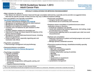 Version 1.2013, 02/05/13 © National Comprehensive Cancer Network, Inc. 2013, All rights reserved. The NCCN Guidelines and this illustration may not be reproduced in any form without the express written permission of NCCN .®®
NCCN Guidelines Index
Adult Cancer Pain TOC
Discussion
Note: All recommendations are category 2A unless otherwise indicated.
Clinical Trials: NCCN believes that the best management of any cancer patient is in a clinical trial. Participation in clinical trials is especially encouraged.
NCCN Guidelines Version 1.2013
Adult Cancer Pain
SPECIALTY CONSULTATIONS FOR IMPROVED PAIN MANAGEMENT
PAIN-L
· Major indication for referral is:
Pain likely to be relieved or function improved through consultation delivered by a specialty service provider as suggested below.
Note that the specific provider of these services may vary in different treatment settings.
>
·
·
Pain and palliative care specialty consultation
Consider interventional strategies ( )
Management of symptoms refractory to initial treatment
Management of sleep disturbances
Depression/distress consultation
Cognitive modalities
Imagery/hypnosis
Distraction training
Relaxation training
Active coping training
Graded task assignments, setting goals, pacing, and
prioritizing
Cognitive behavioral training
>
>
>
>
7
7
7
7
7
7
·
See NCCN Guidelines for Palliative Care
See PAIN-M
See NCCN Guidelines for Distress Management
>
>
Diagnosis and treatment of underlying condition
Consider palliative sedation for intractable pain
Psychiatric consultation
>
>
>
>
>
Consider oral or IV ketamine for pain resistant to other
analgesics
Adjustment of drugs and doses beyond the expertise of the
primary team/oncologist
Management of complicated psychosocial issues, including
aberrant drug behavior
Clarity of goals of care, especially regarding pain and
medication side effects
Pharmacologic management and psychotherapy
·
Psychology consultation
·
>
>
>
>
7
7
7
7
7
7
7
7
>
Caregiver burden and support needs
Recommend use of community care resources
Substance abuse consultation if questions/concerns about
nd current
availability of support
Manage spiritual, existential concerns
Physical/occupational therapy, rehabilitation/mobility specialty
consultation
Physical modalities
Bed, bath, and walking supports
Positioning instruction
Energy conservation, pacing of activities
Massage
Heat and/or ice
TENS
Acupuncture or acupressure
Ultrasonic stimulation
Lymphedema management
·
·
Social work consultation
medication misuse or diversion
Evaluate for substance use disorder
Assist with establishing treatment agreements, limit setting, single
provider/pharmacy as needed
Communicate regarding need to accomplish pain relief, but avoid
misuse/diversion
Spiritual care consultation
Determine importance to patient and family/caregiver a
>
>
>
>
·
Printed by Patricio Matovelle on 5/15/2013 7:47:16 AM. For personal use only. Not approved for distribution. Copyright © 2013 National Comprehensive Cancer Network, Inc., All Rights Reserved.
 