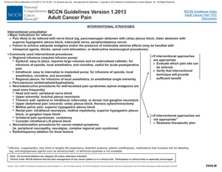 Version 1.2013, 02/05/13 © National Comprehensive Cancer Network, Inc. 2013, All rights reserved. The NCCN Guidelines and this illustration may not be reproduced in any form without the express written permission of NCCN .®®
NCCN Guidelines Index
Adult Cancer Pain TOC
Discussion
Note: All recommendations are category 2A unless otherwise indicated.
Clinical Trials: NCCN believes that the best management of any cancer patient is in a clinical trial. Participation in clinical trials is especially encouraged.
NCCN Guidelines Version 1.2013
Adult Cancer Pain
· Commonly used interventional procedures:
Regional infusions (requires infusion pump)
Percutaneous vertebroplasty/kyphoplasty
Neurodestructive procedures for well-localized pain syndromes (spinal analgesics are
used more frequently)
Neurostimulation procedures for cancer-related symptoms
(ie, peripheral neuropathy, neuralgias, complex regional pain syndrome)
Radiofrequency ablation for bone lesions
>
>
>
>
>
7
7
7
7
7
7
7
7
7
7
7
Epidural: easy to place, requires large
onidine, useful for acute postoperative
pain
Intrathecal: easy to internalize to implanted pump; for infusions of opioids, local
anesthetics, clonidine, and ziconotide
Regional plexus: for infusions of local anesthetics, to anesthetize single extremity
Head and neck: peripheral nerve block
Upper extremity: brachial plexus neurolysis
Thoracic wall: epidural or intrathecal, intercostal, or dorsal root ganglion neurolysis
Upper abdominal pain (visceral): celiac plexus block, thoracic splanchnicectomy
Midline pelvic pain: superior hypogastric plexus block
Rectal pain: intrathecal neurolysis, midline myelotomy, superior hypogastric plexus
block, or ganglion impar block
Unilateral pain syndromes: cordotomy
Consider intrathecal L/S phenol block
volumes and an externalized catheter; for
infusions of opioids, local anesthetics, and cl
· If interventional approaches are
not appropriate
Reassess therapeutic plan
1
>
1Infection, coagulopathy, very short or lengthy life expectancy, distorted anatomy, patient unwillingness, medications that increase risk for bleeding
(eg, anti-angiogenesis agents such as bevacizumab), or technical expertise is not available.
INTERVENTIONAL STRATEGIES
PAIN-M
· If interventional approaches
are appropriate
Evaluate which pain site can
be relieved
Verify that interventional
technique will provide
sufficient benefit
>
>
Interventional consultation
· Major indications for referral:
>
>
Pain likely to be relieved with nerve block (eg, pancreas/upper abdomen with celiac plexus block, lower abdomen with
superior hypogastric plexus block, intercostal nerve, peripheral/plexus nerve)
Failure to achieve adequate analgesia and/or the presence of intolerable adverse effects (may be handled with
intraspinal agents, blocks, spinal cord stimulation, or destructive neurosurgical procedures)
Printed by Patricio Matovelle on 5/15/2013 7:47:16 AM. For personal use only. Not approved for distribution. Copyright © 2013 National Comprehensive Cancer Network, Inc., All Rights Reserved.
 