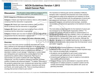 Version 1.2013, 02/05/13 © National Comprehensive Cancer Network, Inc. 2013, All rights reserved. The NCCN Guidelines® and this illustration may not be reproduced in any form without the express written permission of NCCN®. MS-1
NCCN Guidelines Index
Adult Cancer Pain TOC
Discussion
NCCN Guidelines Version 1.2013
Adult Cancer Pain
Discussion
NCCN Categories of Evidence and Consensus
Category 1: Based upon high-level evidence, there is uniform NCCN
consensus that the intervention is appropriate.
Category 2A: Based upon lower-level evidence, there is uniform
NCCN consensus that the intervention is appropriate.
Category 2B: Based upon lower-level evidence, there is NCCN
consensus that the intervention is appropriate.
Category 3: Based upon any level of evidence, there is major NCCN
disagreement that the intervention is appropriate.
All recommendations are category 2A unless otherwise noted.
Overview
Pain is one of the most common symptoms associated with cancer.
Pain is defined by the International Association for the Study of Pain
(IASP) as an unpleasant multidimensional, sensory and emotional
experience associated with actual or potential tissue damage, or
described in relation to such damage.1
Cancer pain or cancer related
pain distinguishes pain experienced by cancer patients from that
experienced by patients without malignancies. Pain occurs in
approximately one quarter of patients with newly diagnosed
malignancies, one third of patients undergoing treatment, and three
quarters of patients with advanced disease.2-4
In addition, this is one of
the symptoms patients fear most. Unrelieved pain denies them comfort
and greatly affects their activities, motivation, interactions with family
and friends, and overall quality of life. There is mounting evidence in
oncology that survival is linked to pain control.5
The importance of relieving pain and the availability of effective
therapies make it imperative that physicians and nurses caring for
these patients be adept at the assessment and treatment of cancer
pain.6-8
This requires familiarity with the pathogenesis of cancer pain;
pain assessment techniques; common barriers to the delivery of
appropriate analgesia; and pertinent pharmacologic, anesthetic,
neurosurgical, and behavioral approaches to the treatment of cancer
pain.
The most widely accepted algorithm for the treatment of cancer pain
was developed by the World Health Organization (WHO).9, 10
It
suggests that patients with pain be started on acetaminophen or a
nonsteroidal anti-inflammatory drug (NSAID). If this is not sufficient, the
patient should be escalated to a “weak opioid,” such as codeine, and
subsequently to a “strong opioid,” such as morphine. Although this
algorithm has served as an excellent teaching tool, the management of
cancer pain is considerably more complex than this three-tiered “cancer
pain ladder” suggests.
This NCCN Clinical Practice Guidelines in Oncology (NCCN
Guidelines) for Adult Cancer Pain is unique in several important ways.
First, it lists the principles of pain management:
 All patients must be screened for pain at each contact and a
comprehensive pain assessment must be performed.
 Comprehensive management of pain is needed as most patients
have multiple pathophysiologies.
 Analgesic therapy must be administered in conjunction with the
management of multiple symptoms or symptom clusters and the
complex pharmacologic therapies that patients with cancer are
generally prescribed.
This discussion is being updated to correspond with the
newly updated algorithm. Last updated 09/26/12
Printed by Patricio Matovelle on 5/15/2013 7:47:16 AM. For personal use only. Not approved for distribution. Copyright © 2013 National Comprehensive Cancer Network, Inc., All Rights Reserved.
 