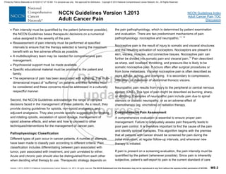 Version 1.2013, 02/05/13 © National Comprehensive Cancer Network, Inc. 2013, All rights reserved. The NCCN Guidelines® and this illustration may not be reproduced in any form without the express written permission of NCCN®. MS-2
NCCN Guidelines Index
Adult Cancer Pain TOC
Discussion
NCCN Guidelines Version 1.2013
Adult Cancer Pain
 Pain intensity must be quantified by the patient (whenever possible),
the NCCN Guidelines bases therapeutic decisions on a numerical
value assigned to the severity of the pain.
 Reassessment of pain intensity must be performed at specified
intervals to ensure that the therapy selected is having the maximum
benefit with as few adverse effects as possible.
 A multidisciplinary team may be needed for comprehensive pain
management.
 Psychosocial support must be made available.
 Specific educational material must be provided to the patient and
family.
 The experience of pain has been associated with suffering. The multi-
dimensional impact of “suffering” on patients and their families must
be considered and these concerns must be addressed in a culturally
respectful manner.
Second, the NCCN Guidelines acknowledge the range of complex
decisions faced in the management of these patients. As a result, they
provide dosing guidelines for opioids, non-opioid analgesics, and
adjuvant analgesics. They also provide specific suggestions for titrating
and rotating opioids, escalation of opioid dosage, management of
opioid adverse effects, and when and how to proceed to other
techniques/interventions for the management of cancer pain.
Pathophysiologic Classification
Different types of pain occur in cancer patients. A number of attempts
have been made to classify pain according to different criteria. Pain
classification includes differentiating between pain associated with
tumor, pain associated with treatment, and pain unrelated to either.
Acute and chronic pain should also be distinguished from each other
when deciding what therapy to use. Therapeutic strategy depends on
the pain pathophysiology, which is determined by patient examination
and evaluation. There are two predominant mechanisms of pain
pathophysiology: nociceptive and neuropathic.11, 12
Nociceptive pain is the result of injury to somatic and visceral structures
and the resulting activation of nociceptors. Nociceptors are present in
skin, viscera, muscles, and connective tissues. Nociceptive pain can
further be divided into somatic pain and visceral pain.13
Pain described
as sharp, well localized, throbbing, and pressure-like is likely to be
somatic nociceptive pain. It occurs often after surgical procedures or
from bone metastasis. Visceral nociceptive pain is often described as
more diffuse, aching, and cramping. It is secondary to compression,
infiltration, or distension of abdominal thoracic viscera.
Neuropathic pain results from injury to the peripheral or central nervous
system (CNS). This type of pain might be described as burning, sharp,
or shooting. Examples of neuropathic pain include pain due to spinal
stenosis or diabetic neuropathy, or as an adverse effect of
chemotherapy (eg, vincristine) or radiation therapy.
Comprehensive Pain Assessment
A comprehensive evaluation is essential to ensure proper pain
management. Failure to adequately assess pain frequently leads to
poor pain control. It is therefore important to find the cause of the pain
and identify optimal therapies. This algorithm begins with the premise
that all patients with cancer should be screened for pain during the
initial evaluation, at regular follow-up intervals, and whenever new
therapy is initiated.
If pain is present on a screening evaluation, the pain intensity must be
quantified by the patient (whenever possible). Since pain is inherently
subjective, patient’s self-report to pain is the current standard of care
Printed by Patricio Matovelle on 5/15/2013 7:47:16 AM. For personal use only. Not approved for distribution. Copyright © 2013 National Comprehensive Cancer Network, Inc., All Rights Reserved.
 