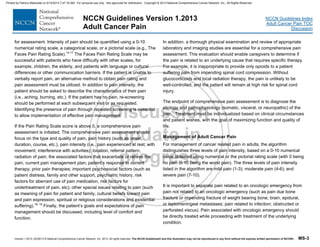 Version 1.2013, 02/05/13 © National Comprehensive Cancer Network, Inc. 2013, All rights reserved. The NCCN Guidelines® and this illustration may not be reproduced in any form without the express written permission of NCCN®. MS-3
NCCN Guidelines Index
Adult Cancer Pain TOC
Discussion
NCCN Guidelines Version 1.2013
Adult Cancer Pain
for assessment. Intensity of pain should be quantified using a 0-10
numerical rating scale, a categorical scale, or a pictorial scale (e.g., The
Faces Pain Rating Scale).14-17
The Faces Pain Rating Scale may be
successful with patients who have difficulty with other scales, for
example, children, the elderly, and patients with language or cultural
differences or other communication barriers. If the patient is unable to
verbally report pain, an alternative method to obtain pain rating and
pain assessment must be utilized. In addition to pain intensity, the
patient should be asked to describe the characteristics of their pain
(i.e., aching, burning, etc.). If the patient has no pain, re-screening
should be performed at each subsequent visit or as requested.
Identifying the presence of pain through repeated screening is essential
to allow implementation of effective pain management.
If the Pain Rating Scale score is above 0, a comprehensive pain
assessment is initiated. The comprehensive pain assessment should
focus on the type and quality of pain, pain history (such as onset,
duration, course, etc.), pain intensity (i.e., pain experienced at rest; with
movement; interference with activities); location, referral pattern,
radiation of pain; the associated factors that exacerbate or relieve the
pain, current pain management plan; patient’s response to current
therapy; prior pain therapies; important psychosocial factors (such as
patient distress, family and other support, psychiatric history, risk
factors for aberrant use of pain medication, risk factors for
undertreatment of pain, etc); other special issues relating to pain (such
as meaning of pain for patient and family, cultural beliefs toward pain
and pain expression, spiritual or religious considerations and existential
suffering).18, 19
Finally, the patient’s goals and expectations of pain
management should be discussed, including level of comfort and
function.
In addition, a thorough physical examination and review of appropriate
laboratory and imaging studies are essential for a comprehensive pain
assessment. This evaluation should enable caregivers to determine if
the pain is related to an underlying cause that requires specific therapy.
For example, it is inappropriate to provide only opioids to a patient
suffering pain from impending spinal cord compression. Without
glucocorticoids and local radiation therapy, the pain is unlikely to be
well-controlled, and the patient will remain at high risk for spinal cord
injury.
The endpoint of comprehensive pain assessment is to diagnose the
etiology and pathophysiology (somatic, visceral, or neuropathic) of the
pain. Treatment must be individualized based on clinical circumstances
and patient wishes, with the goal of maximizing function and quality of
life.
Management of Adult Cancer Pain
For management of cancer related pain in adults, the algorithm
distinguishes three levels of pain intensity, based on a 0-10 numerical
value obtained using numerical or the pictorial rating scale (with 0 being
no pain to 10 being the worst pain). The three levels of pain intensity
listed in the algorithm are mild pain (1-3); moderate pain (4-6); and
severe pain (7-10).
It is important to separate pain related to an oncologic emergency from
pain not related to an oncologic emergency (such as pain due bone
fracture or impending fracture of weight bearing bone; brain, epidural,
or leptomeningeal metastases; pain related to infection; obstructed or
perforated viscus). Pain associated with oncologic emergency should
be directly treated while proceeding with treatment of the underlying
condition.
Printed by Patricio Matovelle on 5/15/2013 7:47:16 AM. For personal use only. Not approved for distribution. Copyright © 2013 National Comprehensive Cancer Network, Inc., All Rights Reserved.
 