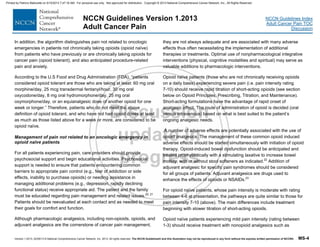 Version 1.2013, 02/05/13 © National Comprehensive Cancer Network, Inc. 2013, All rights reserved. The NCCN Guidelines® and this illustration may not be reproduced in any form without the express written permission of NCCN®. MS-4
NCCN Guidelines Index
Adult Cancer Pain TOC
Discussion
NCCN Guidelines Version 1.2013
Adult Cancer Pain
In addition, the algorithm distinguishes pain not related to oncologic
emergencies in patients not chronically taking opioids (opioid naïve)
from patients who have previously or are chronically taking opioids for
cancer pain (opioid tolerant), and also anticipated procedure-related
pain and anxiety.
According to the U.S Food and Drug Administration (FDA), “patients
considered opioid tolerant are those who are taking at least: 60 mg oral
morphine/day, 25 mcg transdermal fentanyl/hour, 30 mg oral
oxycodone/day, 8 mg oral hydromorphone/day, 25 mg oral
oxymorphone/day, or an equianalgesic dose of another opioid for one
week or longer.” Therefore, patients who do not meet the above
definition of opioid tolerant, and who have not had opioid doses at least
as much as those listed above for a week or more, are considered to be
opioid naïve.
Management of pain not related to an oncologic emergency in
opioid naïve patients
For all patients experiencing pain, care providers should provide
psychosocial support and begin educational activities. Psychosocial
support is needed to ensure that patients encountering common
barriers to appropriate pain control (e.g., fear of addiction or side
effects, inability to purchase opioids) or needing assistance in
managing additional problems (e.g., depression, rapidly declining
functional status) receive appropriate aid. The patient and the family
must be educated regarding pain management and related issues.20, 21
Patients should be reevaluated at each contact and as needed to meet
their goals for comfort and function.
Although pharmacologic analgesics, including non-opioids, opioids, and
adjuvant analgesics are the cornerstone of cancer pain management,
they are not always adequate and are associated with many adverse
effects thus often necessitating the implementation of additional
therapies or treatments. Optimal use of nonpharmacological integrative
interventions (physical, cognitive modalities and spiritual) may serve as
valuable additions to pharmacologic interventions.
Opioid naïve patients (those who are not chronically receiving opioids
on a daily basis) experiencing severe pain (i.e. pain intensity rating
7-10) should receive rapid titration of short-acting opioids (see section
below on Opioid Principles, Prescribing, Titration, and Maintenance).
Short-acting formulations have the advantage of rapid onset of
analgesic effect. The route of administration of opioid is decided (oral
versus intravenous) based on what is best suited to the patient’s
ongoing analgesic needs.
A number of adverse effects are potentially associated with the use of
opioid analgesics. The management of these common opioid induced
adverse effects should be started simultaneously with initiation of opioid
therapy. Opioid-induced bowel dysfunction should be anticipated and
treated prophylactically with a stimulating laxative to increase bowel
motility, with or without stool softeners as indicated.22
Addition of
adjuvant analgesic for specific pain syndromes should be considered
for all groups of patients. Adjuvant analgesics are drugs used to
enhance the effects of opioids or NSAIDs.23
For opioid naïve patients, whose pain intensity is moderate with rating
between 4-6 at presentation, the pathways are quite similar to those for
pain intensity 7-10 (above). The main differences include treatment
beginning with slower titration of short-acting opioids.
Opioid naïve patients experiencing mild pain intensity (rating between
1-3) should receive treatment with nonopioid analgesics such as
Printed by Patricio Matovelle on 5/15/2013 7:47:16 AM. For personal use only. Not approved for distribution. Copyright © 2013 National Comprehensive Cancer Network, Inc., All Rights Reserved.
 