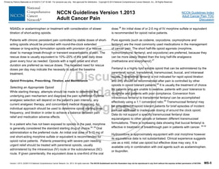 Version 1.2013, 02/05/13 © National Comprehensive Cancer Network, Inc. 2013, All rights reserved. The NCCN Guidelines® and this illustration may not be reproduced in any form without the express written permission of NCCN®. MS-5
NCCN Guidelines Index
Adult Cancer Pain TOC
Discussion
NCCN Guidelines Version 1.2013
Adult Cancer Pain
NSAIDs or acetaminophen or treatment with consideration of slower
titration of short-acting opioids.
Patients with chronic persistent pain controlled by stable doses of short-
acting opioids should be provided with round-the-clock extended
release or long-acting formulation opioids with provision of a ‘rescue
dose’ to manage break-through or transient exacerbations of pain. The
rescue dose is usually equivalent to 10%–20% of the total daily dose
given every hour as needed. Opioids with a rapid onset and short
duration are preferred as rescue doses. The repeated need for rescue
doses per day may indicate the necessity to adjust the baseline
treatment.
Opioid Principles, Prescribing, Titration, and Maintenance
Selecting an Appropriate Opioid
While starting therapy, attempts should be made to determine the
underlying pain mechanism and diagnose the pain syndrome. Optimal
analgesic selection will depend on the patient’s pain intensity, any
current analgesic therapy, and concomitant medical illness(es). An
individual approach should be used to determine opioid starting dose,
frequency, and titration in order to achieve a balance between pain
relief and medication adverse effects.
In a patient who has not been exposed to opioids in the past, morphine
is generally considered the standard starting drug of choice.24, 25
Oral
administration is the preferred route. An initial oral dose of 5-15 mg of
oral short-acting morphine sulfate or equivalent is recommended for
opioid naïve patients. Patients presenting with severe pain needing
urgent relief should be treated with parenteral opioids, usually
administered by the intravenous (IV) route or the subcutaneous (SC)
route. If given parenterally, the equivalent dose is one-third of the oral
dose.26
An initial dose of or 2-5 mg of IV morphine sulfate or equivalent
is recommended for opioid naïve patients.
Pure agonists (such as codeine, oxycodone, oxymorphone and
fentanyl) are the most commonly used medications in the management
of cancer pain. The short half-life opioid agonists (morphine,
hydromorphone, fentanyl, and oxycodone) are preferred, because they
can be more easily titrated than the long half-life analgesics
(methadone and levorphanol).27
Fentanyl is a highly lipid soluble opioid that can be administered by the
parenteral, spinal, transdermal, transmucosal, buccal, and intranasal
routes. Transdermal fentanyl is not indicated for rapid opioid titration
and only should be recommended after pain is controlled by other
opioids in opioid tolerant patients.28
It is usually the treatment of choice
for patients who are unable to swallow, patients with poor tolerance to
morphine and patients with poor compliance. Conversion from
intravenous fentanyl to transdermal fentanyl can be accomplished
effectively using a 1:1 conversion ratio.29
Transmucosal fentanyl may
be considered in opioid tolerant patients for brief episodes of incident
pain not attributed to inadequate dosing of around the clock opioid.
Data do not support a specific transmucosal fentanyl dose
equianalgesic to other opioids or between different transmucosal
formulations. There is increasing data showing that buccal fentanyl is
effective in treatment of breakthrough pain in patients with cancer. 30-32
Hydrocodone is approximately equipotent with oral morphine however
its equivalence data is not substantiated. Clinical experience suggests
use as a mild, initial use opioid but effective dose may vary. It is
available only in combination with oral agents such as acetaminophen.
or ibuprofen.
Printed by Patricio Matovelle on 5/15/2013 7:47:16 AM. For personal use only. Not approved for distribution. Copyright © 2013 National Comprehensive Cancer Network, Inc., All Rights Reserved.
 