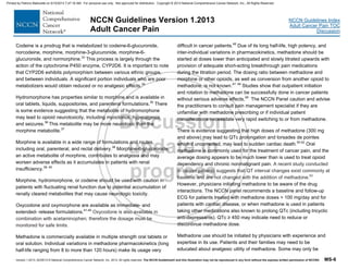 Version 1.2013, 02/05/13 © National Comprehensive Cancer Network, Inc. 2013, All rights reserved. The NCCN Guidelines® and this illustration may not be reproduced in any form without the express written permission of NCCN®. MS-6
NCCN Guidelines Index
Adult Cancer Pain TOC
Discussion
NCCN Guidelines Version 1.2013
Adult Cancer Pain
Codeine is a prodrug that is metabolized to codeine-6-glucuronide,
norcodeine, morphine, morphine-3-glucuronide, morphine-6-
glucuronide, and normorphine.33
This process is largely through the
action of the cytochrome P450 enzyme, CYP2D6. It is important to note
that CYP2D6 exhibits polymorphism between various ethnic groups,
and between individuals. A significant portion individuals who are poor
metabolizers would obtain reduced or no analgesic effects.34
Hydromorphone has properties similar to morphine and is available in
oral tablets, liquids, suppositories, and parenteral formulations.35
There
is some evidence suggesting that the metabolite of hydromorphone
may lead to opioid neurotoxicity, including myoclonus, hyperalgesia,
and seizures.36
This metabolite may be more neurotoxic than the
morphine metabolite.37
Morphine is available in a wide range of formulations and routes,
including oral, parenteral, and rectal delivery.38
Morphine-6-glucoronide,
an active metabolite of morphine, contributes to analgesia and may
worsen adverse effects as it accumulates in patients with renal
insufficiency.39, 40
Morphine, hydromorphone, or codeine should be used with caution in
patients with fluctuating renal function due to potential accumulation of
renally cleared metabolites that may cause neurologic toxicity.
Oxycodone and oxymorphone are available as immediate- and
extended- release formulations.41-45
Oxycodone is also available in
combination with acetaminophen; therefore the dosage must be
monitored for safe limits.
Methadone is commercially available in multiple strength oral tablets or
oral solution. Individual variations in methadone pharmacokinetics (long
half-life ranging from 8 to more than 120 hours) make its usage very
difficult in cancer patients.46
Due of its long half-life, high potency, and
inter-individual variations in pharmacokinetics, methadone should be
started at doses lower than anticipated and slowly titrated upwards with
provision of adequate short-acting breakthrough pain medications
during the titration period. The dosing ratio between methadone and
morphine or other opioids, as well as conversion from another opioid to
methadone, is not known.47, 48
Studies show that outpatient initiation
and rotation to methadone can be successfully done in cancer patients
without serious adverse effects,49
The NCCN Panel caution and advise
the practitioners to consult pain management specialist if they are
unfamiliar with methadone prescribing or if individual patient
considerations necessitate very rapid switching to or from methadone.
There is evidence suggesting that high doses of methadone (300 mg
and above) may lead to QTc prolongation and torsades de pointes
which if uncorrected, may lead to sudden cardiac death.50-52
Oral
methadone is commonly used for the treatment of cancer pain, and the
average dosing appears to be much lower than is used to treat opioid
dependency and chronic nonmalignant pain. A recent study conducted
in cancer patients suggests that QT interval changes exist commonly at
baseline and are not changed with the addition of methadone.53
However, physicians initiating methadone to be aware of the drug
interactions. The NCCN panel recommends a baseline and follow-up
ECG for patients treated with methadone doses > 100 mg/day and for
patients with cardiac disease, or when methadone is used in patients
taking other medications also known to prolong QTc (including tricyclic
anti-depressants). QTc ≥ 450 may indicate need to reduce or
discontinue methadone dose.
Methadone use should be initiated by physicians with experience and
expertise in its use. Patients and their families may need to be
educated about analgesic utility of methadone. Some may only be
Printed by Patricio Matovelle on 5/15/2013 7:47:16 AM. For personal use only. Not approved for distribution. Copyright © 2013 National Comprehensive Cancer Network, Inc., All Rights Reserved.
 
