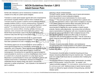 Version 1.2013, 02/05/13 © National Comprehensive Cancer Network, Inc. 2013, All rights reserved. The NCCN Guidelines® and this illustration may not be reproduced in any form without the express written permission of NCCN®. MS-7
NCCN Guidelines Index
Adult Cancer Pain TOC
Discussion
NCCN Guidelines Version 1.2013
Adult Cancer Pain
familiar with methadone use for maintenance of addiction and be
unaware of its utility as a potent opioid analgesic.
Tramadol is a weak opioid receptor agonist with some norepinephrine
and serotonin reuptake inhibition used for mild to moderate pain.
Tramadol should be avoided in patients receiving selective serotonin
reuptake inhibitors (SSRI) or tricyclic antidepressants. Tramadol is
thought to be approximately one tenth as potent as morphine in cancer
patients.54
In a double-blind study of cancer patients, tramadol
produced more adverse effects, including vomiting, dizziness, and
weakness, when compared with hydrocodone and codeine.55
The
NCCN Panel recommends a dose of 50-100 mg four times a day
(maximum daily dose 400 mg) to avoid CNS toxicity.
Tapentadol is a new opioid that binds to the mu opioid receptor
activation and inhibits norepinephrine reuptake.56
To date, no studies
have been published for its role in managing cancer pain.
The following agents are not recommended for cancer patients: 1)
mixed agonist-antagonists (e.g. butorphanol, pentazocine), 2)
meperidine, and 3) placebos.. Mixed agonist-antagonist should not be
used in combination with opioid agonist drugs for cancer pain
mamangement. Converting from an agonist to an agonist-antagonist
could precipitate the abstinence syndrome (a withdrawal crisis) if given
to a patient who is physically dependent on a pure opioid agonist.
Meperidine is contraindicated for chronic pain especially in patients with
impaired renal function or dehydration, because accumulation of
metabolites that are cleared renally may result in neurotoxicity
(seizures) or cardiac arrhythmias.57
Use of placebo in the treatment of
pain is unethical.
Selecting a Route of Administration
The least invasive, easiest, and safest route of opioid administration
should be provided to ensure adequate analgesia.
Oral is the preferred route of administration for chronic opioid
therapy.57-59
The oral route should be considered first in patients who
can take oral medications unless a rapid onset of analgesia is required
or the patient experiences adverse effects associated with the oral
administration. Continuous parenteral infusion, IV or SC, is
recommended for patients who cannot swallow or absorb opioids
enterally. Opioids, given parenterally, may produce fast and effective
plasma concentrations in comparison with oral or transdermal opioids.
Intravenous route is considered for faster analgesia because of the
short lag-time between injection and effect (peak 15 minutes) in
comparison with oral dosing (peak 60 minutes).60
The SC route has a
slower onset and lower peak (30 minutes) effect when compared with
IV route.
Principles of opioid prescription, titration, and maintenance
The appropriate dose of opioid is based on the patient’s pain intensity
and their goals without causing undesirable and unmanageable
adverse drug effects.
The physicians should be aware of potential drug-drug and drug-
disease interactions while determining the treatment plan. The patient’s
goals and quality of life should also be considered when modifying the
treatment plan.
The following methods of ongoing analgesic administration are widely
used in clinical practice: “around the clock”, “as needed”, and
“patient-controlled analgesia”. For most patients, dosing should be used
for continuous pain relief. Additional doses of opioid may be required
for pain not relieved by regular schedule of long-acting (eg, extended
release) opioid.
Printed by Patricio Matovelle on 5/15/2013 7:47:16 AM. For personal use only. Not approved for distribution. Copyright © 2013 National Comprehensive Cancer Network, Inc., All Rights Reserved.
 