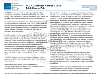 Version 1.2013, 02/05/13 © National Comprehensive Cancer Network, Inc. 2013, All rights reserved. The NCCN Guidelines® and this illustration may not be reproduced in any form without the express written permission of NCCN®. MS-8
NCCN Guidelines Index
Adult Cancer Pain TOC
Discussion
NCCN Guidelines Version 1.2013
Adult Cancer Pain
The NCCN panel recommends considering opioid rotation if pain
inadequately controlled or persistent adverse effects from current
therapy. Other indications for switching to a different opioid include: out-
of-pocket costs, limitations based upon insurance formularies, etc.
For patients who have intermittent pain with pain-free intervals, opioids
are administered on an “as needed” basis. The “as needed” method is
also used when rapid dose titration is required. The patient-controlled
analgesia technique allows a patient to control a device that delivers a
bolus of analgesic “on demand” (according to, and limited by,
parameters set by a physician).
Breakthrough pain is defined as pain that fails to be controlled or
“breaks through” a regimen of regularly-scheduled opioid and may be
further categorized as: incident pain that is associated with specific
activities or events, potentially managed with “rescue doses” of short-
acting opioid given in anticipation of those events; end-of-dose failure
pain that recurs towards the end of dosing interval for regularly
scheduled opioid, potentially managed by increasing the dose or
frequency of regularly scheduled opioid; and uncontrolled persistent
pain that is routinely uncontrolled by existing regularly-scheduled
opioid, potentially managed by adjusting dose of regularly-scheduled
opioid.
The NCCN Guidelines for adult cancer pain management provide
guidance for initiating short-acting opioids in opioid-naïve and opioid-
tolerant patients.
Initiating short-acting opioids in opioid naïve patients
The route of administration of opioid (oral or intravenous) must be
selected based on the needs of the patient.
For opioid naïve patients, experiencing pain intensity of greater than or
equal to 4 or a pain intensity less than 4 but whose goals of pain control
and function are not met, an initial dose of 5-15 mg of oral morphine
sulfate or 2-5 mg of intravenous morphine sulfate or equivalent is
recommended. Assessment of efficacy and adverse effects should be
performed every 60 minutes for orally administered opioids and every
15 minutes for intravenous opioids to determine a subsequent dose.
Upon assessment, if the pain score remains unchanged or is increased,
to achieve adequate analgesia, it is recommended that the dose be
increased by 50%-100% of the previous dose of opioid. If the pain
score decreases to 4-6, the same dose of opioid is repeated and
reassessment is performed at 60 minutes for orally administered
opioids and every 15 minutes for intravenously administered opioids. If
inadequate response is seen in patients with moderate to severe pain,
upon reassessment after 2-3 cycles of the opioid, changing the route of
administration from oral to intravenous or subsequent management
strategies can be considered. If the pain score decreases to 0-3, the
current effective dose of opioid is administered “as needed” over initial
24 hours before proceeding to subsequent management strategies.
Opioid Adverse Effects
A number of adverse effects are associated with the use of opioid
analgesics. Constipation, nausea and vomiting, pruritus, delirium,
respiratory depression, motor and cognitive impairment, and sedation
are fairly common, especially when multiple agents are used.61-66
Each
adverse effect requires a careful assessment and treatment strategy.
Management of opioid-induced adverse effects is integral to opioid pain
management.61, 67-75
Constipation can almost always be anticipated with opioid treatment
and patients do not develop tolerance to constipation, therefore
administration of prophylactic bowel regimen is recommended.
Printed by Patricio Matovelle on 5/15/2013 7:47:16 AM. For personal use only. Not approved for distribution. Copyright © 2013 National Comprehensive Cancer Network, Inc., All Rights Reserved.
 