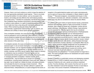 Version 1.2013, 02/05/13 © National Comprehensive Cancer Network, Inc. 2013, All rights reserved. The NCCN Guidelines® and this illustration may not be reproduced in any form without the express written permission of NCCN®. MS-9
NCCN Guidelines Index
Adult Cancer Pain TOC
Discussion
NCCN Guidelines Version 1.2013
Adult Cancer Pain
However, there is not much evidence on which to base the selection of
the most appropriate prophylactic bowel regimen. There is one study
showing that addition of a stool softener, such as docusate to the
laxative, sennosides was less effective than administering laxative,
sennosides alone.76
Therefore for prophylaxis, the NCCN Adult Cancer
Pain Guidelines Panel members recommend a stimulant laxative with
or without a stool softener or a capful of polyethylene glycol (PEG) with
8 oz of water two times a day along with maintaining adequate fluid
intake. While maintaining adequate dietary fiber intake is
recommended, supplemental medicinal fiber, such as psyllium, are
ineffective and unlikely to reduce opioid induced constipation.
Once constipation develops, the cause and severity of constipation
must be assessed to rule out obstruction. Stool softeners or laxatives
may be titrated as needed with goal of achieving one non-forced bowel
movement every 1-2 days. Adjuvant analgesic may be considered to
allow reduction of the opioid dose.
If constipation persists, the cause and severity of constipation must be
assessed again to rule out bowel obstruction or impaction. Adding
stimulant laxatives, such as magnesium-based products, bisacodyl
(available in tablets or suppositories), or osmotic laxatives (such as
sorbitol, lactulose, and PEG) may be helpful. Opioid rotation to fentanyl
or methadone may be considered. Prokinetic agents such as
metoclopramide enhance gastric antral contractility and may be useful
in managing persistent constipation. However chronic use of
metoclopramide may be limited due to concern for neurologic
complications, including tardive dyskinesia. Enema with fleet, saline, or
tap water may be helpful as it dilates the bowel, stimulates peristalsis,
and lubricates the stool to encourage a bowel movement. When
response to laxative therapy has not been sufficient in patients with
advanced illness, methylnaltrexone, an opioid antagonist that works on
receptors in the gastrointestinal system and is given subcutaneously,
can be used as a rescue when constipation is clearly related to opioid
therapy.77-81
Neuraxial analgesics, neuroablative techniques or other
interventions to decrease pain, alleviate constipation, and/or reduction
opioid dose may also be considered to reduce its adverse effects.
For patients with a prior history of opioid induced nausea, prophylactic
treatment with antiemetic agents is highly recommended. If nausea
develops, other causes of nausea (eg, constipation, central nervous
system pathology, chemotherapy, radiation therapy, hypercalcemia)
must be assessed for. Effective agents that may be considered
include benzodiazepines such as prochlorperazine or thiethylperazine
or dopamine receptor antagonists such as metoclopramide or
haloperidol. If nausea persists despite an as needed regimen,
administer antiemetics around the clock for 1 week, then change dosing
as needed. When managing opioid-induced persistent nausea, instead
of replacing one antiemetic with another, adding therapies that target
different mechanisms of action, resulting in a synergistic effect may be
helpful. Adding serotonin receptor antagonists such as granisetron or
ondansetron, may be helpful. Corticosteroids can also be quite
beneficial for reducing opioid-induced nausea and vomiting, and in
particular have been found to be effective in combination with
metoclopramide and ondansetron.82
If nausea persists for longer than a
week. The cause of nausea needs to be reassessed and opioid rotation
must be considered.
Pruritus or itchiness is a particularly common and distressing complaint.
Pruritus occurs in 10-50% of patients receiving opioids. Even in the
presence of attentive skin care, opioids can produce recalcitrant
pruritus. If pruritus develops, other causes of pruritus such as use of
any other medication must be first assessed. Pruritus is more likely to
occur early in the course of treatment. Antihistamines such as
Printed by Patricio Matovelle on 5/15/2013 7:47:16 AM. For personal use only. Not approved for distribution. Copyright © 2013 National Comprehensive Cancer Network, Inc., All Rights Reserved.
 