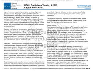 Version 1.2013, 02/05/13 © National Comprehensive Cancer Network, Inc. 2013, All rights reserved. The NCCN Guidelines® and this illustration may not be reproduced in any form without the express written permission of NCCN®. MS-10
NCCN Guidelines Index
Adult Cancer Pain TOC
Discussion
NCCN Guidelines Version 1.2013
Adult Cancer Pain
diphenhydramine or promethazine may be beneficial. If pruritus
persists, consider changing to another opioid if symptomatic
management has failed. Opioid antagonists have also proven useful in
the management of patients whose pruritus is not relieved by
antihistamines.83
Mixed agonist/antagonists (eg. nalbuphine) can be
used to treat opioid-induced pruritus. Mu-receptor antagonists,
naloxone is also used to reverse the effects of opioid-induced adverse
effects84
and careful dose titration can produce relief without reversing
analgesic efficacy.
Sedation may hinder the achievement of dose titration of opioids to
levels that provide adequate analgesia.22
If opioid-induced sedation
develops and persists for over a week, it may be managed by
administration of a psychostimulants such as or methylphenidate,
dextroamphetamine, or modafinil or by adding caffeine. When using
CNS stimulants for sedation, the dosing should be limited to morning
and early afternoon to avoid insomnia at night.
Delirium is a pathophysiological condition characterized by altered
consciousness and inattention, cognitive dysfunction, and disturbed
psychomotor behavior. Delirium may be treated with various
interventions, for example adding a neuroleptic drug such as
haloperidol, olanzapine, or risperidone or switching to another opioid.85
Studies have shown that stable doses of opioids (> 2 weeks) are not
likely to interfere with psychomotor and cognitive function but these
functions should be monitored during analgesic administration and
titration.86
Respiratory depression is another adverse effect that is feared both by
physicians and patients. The physicians should be aware patients with
limited cardiopulmonary reserve are more susceptible and hypercarbia
occurs before hypoxia. Naloxone remains a useful antidote for the
reversal of opioid-induced respiratory and central nervous system
depression.
The details of prophylactic regimens and other measures to prevent
opioid-induced adverse effects are provided in the algorithms on the
page titled “Management of Opioid Adverse Effects”
Opioid Rotation
No single opioid is optimal for all patients.87
If opioid adverse effects are
significant, an improved balance between analgesia and adverse
effects might be achieved by changing to an equivalent dose of an
alternative opioid. This approach is known as opioid rotation.61, 88
It is
important to consider relative effectiveness when switching between
oral and parenteral routes to avoid subsequent overdosing or
under-dosing. Equianalgesic dose ratios, opioid titration and
maintenance and clinical examples of converting from one opioid to
another are listed in the algorithms on the page titled “Opioid principles,
prescribing, titration, and maintenance”.
Opioids and Risk Evaluation and Mitigation Strategy (REMS)
While opioids are the principle analgesics for management of moderate
to severe pain, they pose risks to patients and society. The abuse of
opioids is also an increasing concern. In the US, poisoning is now the
leading cause of death from injuries and 89% of poisonings are related
to drugs. In the year 2008, of the 36,500 drug poisoning deaths, 14,800
(40%) involved opioid analgesics, compared to 5,100 cocaine-related
deaths and 3,000 heroin-related deaths.89
While it is important to
ensure that opioids continue to be prescribed for patients for whom it is
appropriate, it is also essential to ensure that these drugs are
prescribed carefully. To reduce addiction, misuse, abuse, overdose,
and death the FDA is establishing REMS programs for all potent opioid
Printed by Patricio Matovelle on 5/15/2013 7:47:16 AM. For personal use only. Not approved for distribution. Copyright © 2013 National Comprehensive Cancer Network, Inc., All Rights Reserved.
 