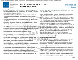 Version 1.2013, 02/05/13 © National Comprehensive Cancer Network, Inc. 2013, All rights reserved. The NCCN Guidelines® and this illustration may not be reproduced in any form without the express written permission of NCCN®. MS-11
NCCN Guidelines Index
Adult Cancer Pain TOC
Discussion
NCCN Guidelines Version 1.2013
Adult Cancer Pain
products.90
The principle recommendations of opioid REMS programs
are educating the provider and patient/family. The highlights of provider
responsibilities included in the REMS are:
 Establishing goals of opioid analgesic therapy for each patient and
regularly evaluating therapeutic opioid response to guide further
therapy.
 Evaluating each patient for risk factors associated with opioid misuse
or abuse.
 Educating each patient on safe use, storage, and disposal of opioid.
 Routinely monitoring patients for opioid misuse or abuse.
The REMS programs are currently in place for all transmucosal fentanyl
products; all extended release opioids; transdermal buprenorphine; and
morphine-naltrexone combination product.91, 92
The complete list of
currently approved REMS is available on the FDA website.91
Management of pain that is not related to an oncologic emergency in
opioid tolerant patients
Opioid tolerant patients are those chronically taking opioids for pain
relief. According to the FDA, opioid tolerant patients “are those who are
taking at least: 60 mg oral morphine/day, 25 mcg transdermal
fentanyl/hour, 30 mg oral oxycodone/day, 8 mg oral
hydromorphone/day, 25 mg oral oxymorphone/day, or an equianalgesic
dose of another opioid for one week or longer.”
In opioid tolerant patients who are experiencing breakthrough pain of
intensity greater than or equal to 4, a pain intensity less than 4 but
whose goals of pain control and function are not met, in order to
achieve adequate analgesia, the previous 24 hour total oral or IV opioid
requirement must be calculated and the new “rescue” dose must be
increased by an opioid dose equivalent to 10-20% of total opioid taken
in the previous 24 hours.58, 93
Efficacy and adverse effects should be assessed every 60 minutes for
orally administered opioids and every 15 minutes for intravenous
opioids to determine a subsequent dose. Upon assessment, if the pain
score remains unchanged or is increased, administration of 50%-100%
of the previous rescue dose of opioid is recommended. If the pain score
decreases to 4-6, the same dose of opioid is repeated and
reassessment is performed at 60 minutes for orally administered
opioids and every 15 minutes for intravenously administered opioids. If
pain score remains unchanged upon reassessment after 2-3 cycles of
the opioid, in patients with moderate to severe pain, changing the route
of administration from oral to intravenous or alternate management
strategies can be considered. If the pain score decreases to 0-3, the
current effective dose of either oral or intravenous opioid is
administered “as needed” over initial 24 hours before proceeding to
subsequent management strategies.
Subsequent Management of Pain
The subsequent treatment is based upon the patient’s continued pain
rating score. All approaches for all pain intensity levels must be
administering regular doses of opioids with rescue doses as needed,
management of constipation coupled with psychosocial support and
education for patients and their families.
If the pain at this time is severe, unchanged or increased, the working
diagnosis must be re-evaluated and comprehensive pain assessment
must be carried out. For patients unable to tolerate dose escalation of
their current opioid due to adverse effects, an alternate opioid must be
considered. Addition of adjuvant analgesics should be re-evaluated to
either enhance the analgesic effect of the opioids or in some cases to
Printed by Patricio Matovelle on 5/15/2013 7:47:16 AM. For personal use only. Not approved for distribution. Copyright © 2013 National Comprehensive Cancer Network, Inc., All Rights Reserved.
 
