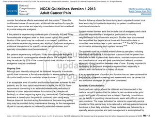 Version 1.2013, 02/05/13 © National Comprehensive Cancer Network, Inc. 2013, All rights reserved. The NCCN Guidelines® and this illustration may not be reproduced in any form without the express written permission of NCCN®. MS-12
NCCN Guidelines Index
Adult Cancer Pain TOC
Discussion
NCCN Guidelines Version 1.2013
Adult Cancer Pain
counter the adverse effects associated with the opioids.22
Given the
multifaceted nature of cancer pain, additional interventions for specific
cancer pain syndromes and specialty consultation must be considered
to provide adequate analgesia.
If the patient is experiencing moderate pain of intensity 4-6 and if they
have adequate analgesic relief on their current opioid, the current
titration of the opioid may be continued or increased. In addition, as
with patients experiencing severe pain, addition of adjuvant analgesics;
additional interventions for specific cancer pain syndromes; and
specialty consultation must be considered.
For patients experiencing mild pain, if they have adequate analgesia
but intolerable or unmanageable adverse effects, the analgesic dose
may be reduced by 25% of the current opioid dose. Addition of adjuvant
analgesics may be considered.
Ongoing Care
Although pain intensity ratings will be obtained frequently to evaluate
opioid dose increases, a formal re-evaluation to assess patient’s goals
of comfort and function is mandated at each contact.
If an acceptable level of comfort and function has been achieved for the
patients, and 24 hour opioid requirement is stable, the NCCN Panel
recommends converting to an extended-release oral medication (if
feasible) or other extended-release formulation (i.e. transdermal
fentanyl), or other long-acting agent (e.g. methadone). The subsequent
treatment is based upon the patient’s continued pain rating score.
Rescue doses of the short-acting formulation of the same long-acting
drug may be provided during maintenance therapy for the management
of pain in cancer patients not relieved by extended-release opioids.
Routine follow-up should be done during each outpatient contact or at
least each day for inpatients depending on patient conditions and
institutional standards.
System-related barriers exist that include cost of analgesics and a lack
of access to/availability of analgesics, particularly in minority
neighborhoods or for those who are poor. Studies have documented
the inequalities that persist since those with financial burdens or
minorities have less access to pain treatment.19, 94
The NCCN panel
recommends addressing such system barriers.95-98
The patients must be provided written follow-up pain plan, including
prescribed medications. It is important to ensure that the patient has
adequate access to prescribed medications, maintain communication
and coordination of care with pain specialist and relevant providers
especially during transition between sites of care. Equally important is
monitoring for the use of analgesics as prescribed, especially in
patients with risk factors for or history of abuse.
If an acceptable level of comfort and function has not been achieved for
the patients, universal screening and assessment must be carried out
and additional strategies for pain relief considered.
Specialty Consultations
Continued pain ratings should be obtained and documented in the
medical record to ensure that the patient’s pain remains under good
control and goals of treatment are achieved. Specialty consultations
can be helpful in providing interventions to assist with difficult cancer
pain problems. The major indication for referral to a specialty service
provider is if the pain is likely to be relieved or will help patients become
functional in their daily activities. These modalities are delivered by a
specialty service provider and pain management is accomplished by
Printed by Patricio Matovelle on 5/15/2013 7:47:16 AM. For personal use only. Not approved for distribution. Copyright © 2013 National Comprehensive Cancer Network, Inc., All Rights Reserved.
 