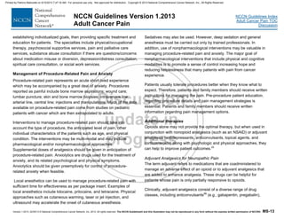 Version 1.2013, 02/05/13 © National Comprehensive Cancer Network, Inc. 2013, All rights reserved. The NCCN Guidelines® and this illustration may not be reproduced in any form without the express written permission of NCCN®. MS-13
NCCN Guidelines Index
Adult Cancer Pain TOC
Discussion
NCCN Guidelines Version 1.2013
Adult Cancer Pain
establishing individualized goals, then providing specific treatment and
education for patients. The specialties include physical/occupational
therapy, psychosocial supportive services, pain and palliative care
services, substance abuse consultation if there are questions/concerns
about medication misuse or diversion, depression/distress consultation,
spiritual care consultation, or social work services.
Management of Procedure-Related Pain and Anxiety
Procedure-related pain represents an acute short-lived experience
which may be accompanied by a great deal of anxiety. Procedures
reported as painful include bone marrow aspirations; wound care;
lumbar puncture; skin and bone marrow biopsies; intravenous line,
arterial line, central line; injections and manipulations. Much of the data
available on procedure-related pain come from studies on pediatric
patients with cancer which are then extrapolated to adults.
Interventions to manage procedure-related pain should take into
account the type of procedure, the anticipated level of pain, other
individual characteristics of the patients such as age, and physical
condition. The interventions may be multi-modal and may include
pharmacological and/or nonpharmacological approaches.
Supplemental doses of analgesics should be given in anticipation of
procedure-related pain. Anxiolytics are drugs used for the treatment of
anxiety, and its related psychological and physical symptoms.
Anxiolytics should be given preemptively for control of procedure-
related anxiety when feasible.
Local anesthetics can be used to manage procedure-related pain with
sufficient time for effectiveness as per package insert. Examples of
local anesthetics include lidocaine, prilocaine, and tetracaine. Physical
approaches such as cutaneous warming, laser or jet injection, and
ultrasound may accelerate the onset of cutaneous anesthesia.
Sedatives may also be used. However, deep sedation and general
anesthesia must be carried out only by trained professionals. In
addition, use of nonpharmacological interventions may be valuable in
managing procedure-related pain and anxiety. The major goal of
nonpharmacological interventions that include physical and cognitive
modalities is to promote a sense of control increasing hope and
reducing helplessness that many patients with pain from cancer
experience.
Patients usually tolerate procedures better when they know what to
expect. Therefore, patients and family members should receive written
instructions for managing the pain. Pre-procedure patient education,
regarding procedure details and pain management strategies is
essential. Patients and family members should receive written
information regarding pain management options.
Additional therapies
Opioids alone may not provide the optimal therapy, but when used in
conjunction with nonopioid analgesics (such as an NSAID) or adjuvant
analgesics (antidepressants, anticonvulsants, topical agents, and
corticosteroids) along with psychologic and physical approaches, they
can help to improve patient outcomes.22
Adjuvant Analgesics for Neuropathic Pain
The term adjuvant refers to medications that are coadministered to
manage an adverse effect of an opioid or to adjuvant analgesics that
are added to enhance analgesia. These drugs can be helpful for
patients whose pain is only partially responsive to opioids.
Clinically, adjuvant analgesics consist of a diverse range of drug
classes, including anticonvulsants99
(e.g., gabapentin, pregabalin),
Printed by Patricio Matovelle on 5/15/2013 7:47:16 AM. For personal use only. Not approved for distribution. Copyright © 2013 National Comprehensive Cancer Network, Inc., All Rights Reserved.
 