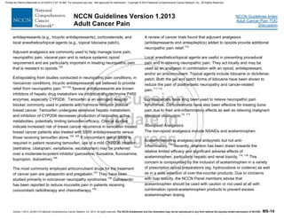 Version 1.2013, 02/05/13 © National Comprehensive Cancer Network, Inc. 2013, All rights reserved. The NCCN Guidelines® and this illustration may not be reproduced in any form without the express written permission of NCCN®. MS-14
NCCN Guidelines Index
Adult Cancer Pain TOC
Discussion
NCCN Guidelines Version 1.2013
Adult Cancer Pain
antidepressants (e.g., tricyclic antidepressants), corticosteroids, and
local anesthetics/topical agents (e.g., topical lidocaine patch).
Adjuvant analgesics are commonly used to help manage bone pain,
neuropathic pain, visceral pain and to reduce systemic opioid
requirement and are particularly important in treating neuropathic pain
that is resistant to opioids.100
Extrapolating from studies conducted in neuropathic pain conditions, in
noncancer conditions, tricyclic antidepressants are believed to provide
relief from neuropathic pain.101-103
Several antidepressants are known
inhibitors of hepatic drug metabolism via inhibition of cytochrome P450
enzymes, especially CYP2D6. Tamoxifen is an estrogen receptor
blocker commonly used in patients with hormone receptor positive
breast cancer. Tamoxifen undergoes extensive hepatic metabolism,
and inhibition of CYP2D6 decreases production of tamoxifen active
metabolites, potentially limiting tamoxifen efficacy. Clinical studies
indicate increased risk of breast cancer recurrence in tamoxifen treated
breast cancer patients also treated with SSRI antidepressants versus
those receiving tamoxifen alone.104, 105
If concomitant use of SSRI is
required in patient receiving tamoxifen, use of a mild CYP2D6 inhibitor
(sertraline, citalopram, venlafaxine, escitalopram) may be preferred
over a moderate-to-potent inhibitor (paroxetine, fluoxetine, fluvoxamine,
bupropion, duloxetine).106
The most commonly employed anticonvulsant drugs for the treatment
of cancer pain are gabapentin and pregabalin.107
They have been
studied primarily in noncancer neuropathy syndromes.108
Gabapentin
has been reported to reduce mucositis pain in patients receiving
concomitant radiotherapy and chemotherapy.109
A review of cancer trials found that adjuvant analgesics
(antidepressants and antiepileptics) added to opioids provide additional
neuropathic pain relief.110
Local anesthetics/topical agents are useful in preventing procedural
pain and in relieving neuropathic pain. They act locally and may be
used as an analgesic in combination with an opioid, antidepressant,
and/or an anticonvulsant. Topical agents include lidocaine or diclofenac
patch. Both the gel and patch forms of lidocaine have been shown to
reduce the pain of postherpetic neuropathy and cancer-related
pain.111,112
Corticosteroids have long been used to relieve neuropathic pain
syndromes. Corticosteroids have also been effective for treating bone
pain due to their anti-inflammatory effects as well as relieving malignant
intestinal obstruction.23, 113
Nonopioid Analgesics
The non-opioid analgesics include NSAIDs and acetaminophen.
Acetaminophen is analgesic and antipyretic but not anti-
inflammatory.114
Recently, attention has been drawn towards the
relative limited efficacy and significant adverse effects of
acetaminophen, particularly hepatic and renal toxicity.115, 116
This
concern is compounded by the inclusion of acetaminophen in a variety
of prescription opioid preparations (eg, hydrocodone or codeine) as well
as in a wide selection of over-the-counter products. Due to concerns
with liver toxicity, the NCCN Panel members advise that
acetaminophen should be used with caution or not used at all with
combination opioid-acetaminophen products to prevent excess
acetaminophen dosing.
Printed by Patricio Matovelle on 5/15/2013 7:47:16 AM. For personal use only. Not approved for distribution. Copyright © 2013 National Comprehensive Cancer Network, Inc., All Rights Reserved.
 