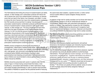 Version 1.2013, 02/05/13 © National Comprehensive Cancer Network, Inc. 2013, All rights reserved. The NCCN Guidelines® and this illustration may not be reproduced in any form without the express written permission of NCCN®. MS-15
NCCN Guidelines Index
Adult Cancer Pain TOC
Discussion
NCCN Guidelines Version 1.2013
Adult Cancer Pain
The FDA believes that limiting the amount of acetaminophen per tablet,
capsule, or other dosage unit in prescription products will reduce the
risk of severe liver injury from acetaminophen overdosing, an adverse
event that can lead to liver failure, liver transplant, and death. In order
to reduce the risk of severe liver injury from acetaminophen overdosing,
the FDA recently announced that it is asking “manufacturers of
prescription acetaminophen combination products to limit the maximum
amount of acetaminophen in these products to 325 mg per tablet,
capsule, or other dosage unit.” The drug companies will have three
years from the date of publication of the Federal Register Notice
(January 14, 2011) to limit the amount of acetaminophen in their
prescription drug products to 325 mg per dosage unit. The FDA is
requiring a new boxed warning to communicate the risk of severe liver
injury associated with acetaminophen to healthcare professionals. In
addition, the companies are required to add a new warning about the
risk of allergic reactions, including anaphylaxis, to the label of all
prescription acetaminophen-containing products.
NSAIDs produce analgesia by blocking the biosynthesis of
prostaglandins, inflammatory mediators that initiate, cause, intensify, or
maintain pain. History of peptic ulcer disease, advanced age (>60 years
old), male gender, and concurrent corticosteroid therapy should be
considered before NSAIDs administration to prevent upper
gastrointestinal tract bleeding and perforation. Well-tolerated proton
pump inhibitors are recommended to reduce gastrointestinal adverse
effects induced by NSAIDs.
NSAIDs should be prescribed with caution in patients older than 60
years of age or in those having compromised fluid status, renal
insufficiency, concomitant administration of other nephrotoxic drugs,
and renally excreted chemotherapy in order to prevent renal toxicities.
The addition of NSAIDs to opioids has the potential benefit of reducing
the opioid dose when sedation, cognitive function, or other central
nervous system effects of opioid analgesic therapy become
burdensome.
In patients at high risk for cardiac toxicities such as those with history of
cardiovascular disease or at risk for cardiovascular disease or
complications, NSAIDs taken with prescribed anticoagulants, such as
warfarin or heparin, may significantly increase the risk of bleeding
complications. NSAIDs should be discontinued if congestive heart
failure or hypertension develops or worsens. Naproxen and ibuprofen
are preferred NSAIDS for individuals at high risk for cardiac toxicities.
The NSAID and acetaminophen prescribing guidelines are listed in the
algorithms on page “Non-Opioid Analgesic (NSAID and
Acetaminophen) Prescribing”.
Integrative Interventions
Since pain encompasses physical, psychosocial, and spiritual
dimensions, the treatment of cancer pain inherently requires integration
of therapies inclusive of cognitive-behavioral interventions.
Use of nonpharmacological integrative interventions (physical, cognitive
and spiritual) may serve as valuable additions to pharmacologic
interventions. Physical measures include massage, use of heat or cold,
acupuncture, acupressure etc. Cognitive interventions are aimed at
enhancing a sense of control over the pain or underlying disease.
Breathing exercises, relaxation, imagery/hypnosis, and other behavioral
therapies can be very useful.117-123
Attention should also be focused on
psychosocial support and providing education to patients and
families.124
All of these can greatly enhance patients’ sense of control
as well as greatly reduce the family caregivers’ feeling of
helplessness.122
Printed by Patricio Matovelle on 5/15/2013 7:47:16 AM. For personal use only. Not approved for distribution. Copyright © 2013 National Comprehensive Cancer Network, Inc., All Rights Reserved.
 