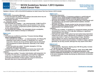 Version 1.2013, 02/05/13 © National Comprehensive Cancer Network, Inc. 2013, All rights reserved. The NCCN Guidelines and this illustration may not be reproduced in any form without the express written permission of NCCN .®®
NCCN Guidelines Index
Adult Cancer Pain TOC
Discussion
UPDATES
NCCN Guidelines Version 1.2013 Updates
Adult Cancer Pain
PAIN-F 1 of 3
·
·
Constipation, Preventative Measures
If constipation develops
“Treat other causes” was removed.
...(eg, metoclopramide, 10- mg PO 4
times a day; chronic use due to
concern for neurologic complications
).”
7th sub-bullet was modified: “
consider opioid rotation to fentanyl or methadone.”
>
>
>
>
A new sub-bullet was added: “Stool softener (docusate) alone may not
provide benefit in well-hydrated patients.”
If constipation persists
5th sub-bullet was modified: “
·
2015
consider limiting to maximum 3 mo,
[tardive dyskinesia], especially
in frail, elderly patients
For intractable chronic constipation,
PAIN-F of 3
PAIN-G 2 of 2
2
·
·
·
·
·
·
Nausea
2nd sub-bullet was modified: “
A new sub-bullet was added: “Consider olanzapine, 2.5-5 mg,
especially with bowel obstruction.”
3rd bullet was modified: “
if nausea persists for more than 1 wk.”
Delirium
4th bullet was modified: “
Respiratory Depression
Sedation
Antidepressants
Other examples, “Bupropion- Starting dose 100-150 mg daily, increase
to 150-450 mg daily” was deleted.
>
7
7
>
>
>
>
>
2nd bullet was modified by removing: “If nausea develops
.”
...or metoclopramide, 10-15 mg PO
as needed; or haloperidol, 0.5-1 mg PO
every 6-8 h.
.”
Consider haloperidol, 0.5-
2 mg PO or IV every 4-6 h; or olanzapine, 2.5-5 mg PO or sublingual
every 6-8 h; or risperidone, 0.25-0.5 mg 1-2 times per day.
”
3rd bullet was modified: “If respiratory problems
consider
naloxone administration .”
4th bullet was modified: “If reversing an opioid with a long half-life such
as methadone consider
naloxone infusion.”
5th bullet was added: “Closely monitor for the recurrence of pain as
opioid is metabolized during reversal, which may require a cautious
administration of an additional opioid.”
1st bullet was modified: “If sedation develops
and persists for more than after initiating
opioid.”
Last bullet was added: “If the patient has had marked sleep deprivation
related to poor pain control, adjustments of analgesics to improve pain
control may result in "catch up" sleep lasting 2-3 days. Therefore,
extreme fatigue can result in somnolence that may be difficult to
differentiate from opioid-induced sedation. If related to fatigue, patients
generally can be fully aroused, although this may require some effort.”
The note regarding tamoxifen was modified as: “Note: Some SSRI, SNRI
antidepressants
thereby of tamoxifen
- see Discussion.”
(Drugs
listed in alphabetical order)
20
every 6 hr
acute changes in mental status occur
1 wk
duloxetine, bupropion, may
enhance metabolism of tamoxifen
4 times daily
Chronic use of any of these agents may be associated
with development of tardive dyskinesia, especially in frail, elderly
patients
initial titration with
With
prolonged administration of these agents, it may be necessary to
decrease dose due to long elimination half-life.
or opioid-induced
sedation occurs,
but use reversing agents cautiously
or for persistent opioid-induced sedation,
significant or unexpected
2-3 d or a significant
upward titration of an
may inhibit the conversion of tamoxifen
to its active metabolite, decreasing the effectiveness
Opioid-induced nausea may resolve with
continued exposure;
>
>
>
such as and especially
PAIN-F 3 of 3
Updates in Version 1.2013 of the NCCN for Adult Cancer Pain from Version 2.2012 include:Guidelines
Continued on next page
Printed by Patricio Matovelle on 5/15/2013 7:47:16 AM. For personal use only. Not approved for distribution. Copyright © 2013 National Comprehensive Cancer Network, Inc., All Rights Reserved.
 